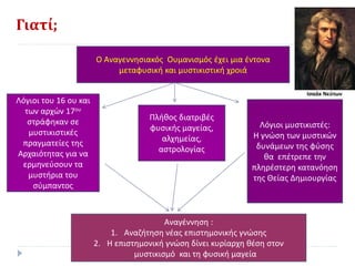 Γιατί;
Ο Αναγεννησιακός Ουμανισμός έχει μια έντονα
μεταφυσική και μυστικιστική χροιά
Λόγιοι του 16 ου και
των αρχών 17ου
στράφηκαν σε
μυστικιστικές
πραγματείες της
Αρχαιότητας για να
ερμηνεύσουν τα
μυστήρια του
σύμπαντος
Πλήθος διατριβές
φυσικής μαγείας,
αλχημείας,
αστρολογίας
Λόγιοι μυστικιστές:
Η γνώση των μυστικών
δυνάμεων της φύσης
θα επέτρεπε την
πληρέστερη κατανόηση
της Θείας Δημιουργίας
Αναγέννηση :
1. Αναζήτηση νέας επιστημονικής γνώσης
2. Η επιστημονική γνώση δίνει κυρίαρχη θέση στον
μυστικισμό και τη φυσική μαγεία
Ισαάκ Νεύτων
 