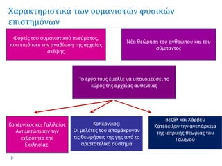 Χαρακτηριστικά των ουμανιστών φυσικών
επιστημόνων
Φορείς του ουμανιστικού πνεύματος,
που επιδίωκε την αναβίωση της αρχαίας
σκέψης
Το έργο τους έμελλε να υπονομεύσει το
κύρος της αρχαίας αυθεντίας
Κοπέρνικος:
Οι μελέτες του απομάκρυναν
τις θεωρήσεις της γης από το
αριστοτελικό σύστημα
Βεζάλ και Χάρβεϋ
Κατέδειξαν την ανεπάρκεια
της ιατρικής θεωρίας του
Γαληνού
Νέα θεώρηση του ανθρώπου και του
σύμπαντος
Κοπέρνικος και Γαλιλαίος
Αντιμετώπισαν την
εχθρότητα της
Εκκλησίας.
 
