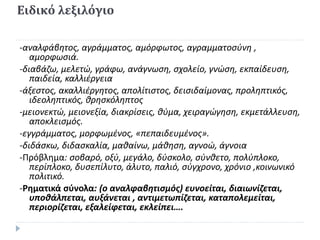 Ειδικό λεξιλόγιο
-αναλφάβητος, αγράμματος, αμόρφωτος, αγραμματοσύνη ,
αμορφωσιά.
-διαβάζω, μελετώ, γράφω, ανάγνωση, σχολείο, γνώση, εκπαίδευση,
παιδεία, καλλιέργεια
-άξεστος, ακαλλιέργητος, απολίτιστος, δεισιδαίμονας, προληπτικός,
ιδεοληπτικός, θρησκόληπτος
-μειονεκτώ, μειονεξία, διακρίσεις, θύμα, χειραγώγηση, εκμετάλλευση,
αποκλεισμός.
-εγγράμματος, μορφωμένος, «πεπαιδευμένος».
-διδάσκω, διδασκαλία, μαθαίνω, μάθηση, αγνοώ, άγνοια
-Πρόβλημα: σοβαρό, οξύ, μεγάλο, δύσκολο, σύνθετο, πολύπλοκο,
περίπλοκο, δυσεπίλυτο, άλυτο, παλιό, σύγχρονο, χρόνιο ,κοινωνικό
πολιτικό.
-Ρηματικά σύνολα: (ο αναλφαβητισμός) ευνοείται, διαιωνίζεται,
υποθάλπεται, αυξάνεται , αντιμετωπίζεται, καταπολεμείται,
περιορίζεται, εξαλείφεται, εκλείπει….
 