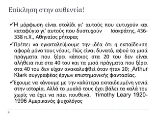 Επίκληση στην αυθεντία!
H μόρφωση είναι στολίδι γι’ αυτούς που ευτυχούν και
καταφύγιο γι’ αυτούς που δυστυχούν Ισοκράτης, 436-
338 π.Χ., Αθηναίος ρήτορας
Πρέπει να εγκαταλείψουμε την ιδέα ότι η εκπαίδευση
αφορά μόνο τους νέους. Πώς είναι δυνατό, αφού τα μισά
πράγματα που ξέρει κάποιος στα 20 του δεν είναι
αλήθεια πια στα 40 του και τα μισά πράγματα που ξέρει
στα 40 του δεν είχαν ανακαλυφθεί όταν ήταν 20; Arthur
Klark συγγραφέας έργων επιστημονικής φαντασίας.
Έχουμε να κάνουμε με την καλύτερα εκπαιδευμένη γενιά
στην ιστορία. Αλλά το μυαλό τους έχει βάλει τα καλά του
χωρίς να έχει να πάει πουθενά. Τimothy Leary 1920-
1996 Αμερικανός ψυχολόγος
 