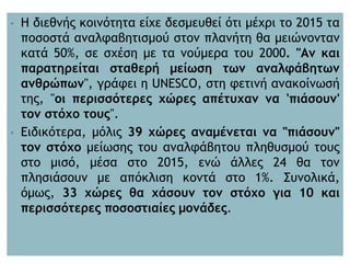• Η διεθνής κοινότητα είχε δεσμευθεί ότι μέχρι το 2015 τα
ποσοστά αναλφαβητισμού στον πλανήτη θα μειώνονταν
κατά 50%, σε σχέση με τα νούμερα του 2000. "Αν και
παρατηρείται σταθερή μείωση των αναλφάβητων
ανθρώπων", γράφει η UNESCO, στη φετινή ανακοίνωσή
της, "οι περισσότερες χώρες απέτυχαν να 'πιάσουν'
τον στόχο τους".
• Ειδικότερα, μόλις 39 χώρες αναμένεται να "πιάσουν"
τον στόχο μείωσης του αναλφάβητου πληθυσμού τους
στο μισό, μέσα στο 2015, ενώ άλλες 24 θα τον
πλησιάσουν με απόκλιση κοντά στο 1%. Συνολικά,
όμως, 33 χώρες θα χάσουν τον στόχο για 10 και
περισσότερες ποσοστιαίες μονάδες.
 