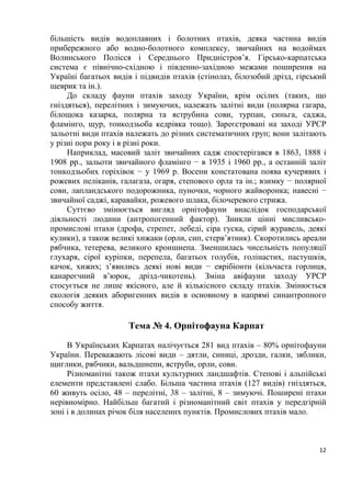 12
більшість видів водоплавних і болотних птахів, деяка частина видів
прибережного або водно-болотного комплексу, звичайних на водоймах
Волинського Полісся і Середнього Придністров’я. Гірсько-карпатська
система є північно-східною і південно-західною межами поширення на
Україні багатьох видів і підвидів птахів (стінолаз, білозобий дрізд, гірський
щеврик та ін.).
До складу фауни птахів заходу України, крім осілих (таких, що
гніздяться), перелітних і зимуючих, належать залітні види (полярна гагара,
білощока казарка, полярна та яструбина сови, турпан, синьга, саджа,
фламінго, щур, тонкодзьоба кедрівка тощо). Зареєстровані на заході УРСР
зальотні види птахів належать до різних систематичних груп; вони залітають
у різні пори року і в різні роки.
Наприклад, масовий заліт звичайних садж спостерігався в 1863, 1888 і
1908 рр., зальоти звичайного фламінго − в 1935 і 1960 рр., а останній заліт
тонкодзьобих горіхівок − у 1969 р. Восени констатована поява кучерявих і
рожевих пеліканів, галагаза, огаря, степового орла та ін.; взимку − полярної
сови, лапландського подорожника, пуночки, чорного жайворонка; навесні −
звичайної саджі, каравайки, рожевого шлака, білочеревого стрижа.
Суттєво змінюється вигляд орнітофауни внаслідок господарської
діяльності людини (антропогенний фактор). Зникли цінні мисливсько-
промислові птахи (дрофа, стрепет, лебеді, сіра гуска, сірий журавель, деякі
кулики), а також великі хижаки (орли, сип, стерв’ятник). Скоротились ареали
рябчика, тетерева, великого кроншнепа. Зменшилась чисельність популяції
глухаря, сірої куріпки, перепела, багатьох голубів, голінастих, пастушків,
качок, хижих; з’явились деякі нові види − еврібіонти (кільчаста горлиця,
канареєчний в’юрок, дрізд-чикотень). Зміна авіфауни заходу УРСР
стосується не лише якісного, але й кількісного складу птахів. Змінюється
екологія деяких аборигенних видів в основному в напрямі синантропного
способу життя.
Тема № 4. Орнітофауна Карпат
В Українських Карпатах налічується 281 вид птахів – 80% орнітофауни
України. Переважають лісові види – дятли, синиці, дрозди, галки, зяблики,
щиглики, рябчики, вальдшнепи, яструби, орли, сови.
Різноманітні також птахи культурних ландшафтів. Степові і альпійські
елементи представлені слабо. Більша частина птахів (127 видів) гніздяться,
60 живуть осіло, 48 – перелітні, 38 – залітні, 8 – зимуючі. Поширені птахи
нерівномірно. Найбільш багатий і різноманітний світ птахів у передгірній
зоні і в долинах річок біля населених пунктів. Промислових птахів мало.
 