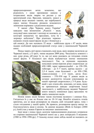 29
природоохоронних актах зазначено, що
рідкісність є лише проміжною ланкою у
потраплянні видів тварин чи рослин у ще
критичніший стан. Вразливі, зникаючі, зниклі у
природі види визнано такими, що перебувають
перед значно більшим ризиком цілковитого
зникнення порівняно з рідкісними видами.
У законі „Про Червону книгу України”
наведено таке визначення: „Рідкісні – види,
популяції яких невеликі і натепер не належать до
категорії зникаючих чи вразливих, хоча їм і
загрожує небезпека”. Про рідкісних червоно-
книжних птахів нашої фауни як раз і йтиметься у
цій оповіді. До них належать 32 види – найбільша група з 87 видів, яким
надано особливий природоохоронний статус саме у національній Червоній
книзі.
Понад чверть цієї групи становлять нові види, яких вперше включили до
Червоної книги, у її третє, чинне видання 2009 року. Чисельність кожного з
них дуже різна, об’єднує їх те, що усі вони належать до гніздових птахів
нашої фауни. У більшості цих видів відбувається значне зменшення
чисельності. Так, за оцінками науковців,
популяція качки-нерозня різко скоротилася до
650–1400, черні червонодзьобої – до 150–550,
чоботаря – до 5–7 тисяч, крячка малого – до
2,5–4 тисяч, сови болотяної – до 850–1700,
совки-сплюшки – 2–4 тисяч, дятла біло-
спинного – 570–930 пар. У деяких видів за
останнє десятиліття гніздові угруповання на
нашій території скоротилися у 3–4 рази. Будь-
який з цих птахів або, можливо, усі вони, якщо
не припиниться швидке скорочення їхньої
чисельності, у майбутньому виданні Червоної
книги можуть опинитися серед вразливих чи
навіть зникаючих видів.
Поміж нових видів бачимо також пісочника великого і синицю білу.
Гніздиться їх у нас не більше ніж по 10–14 пар. Начебто кількість птахів
критична, але ці види розширили на південь свій гніздовий ареал, тому і
стали гніздовими у нашій країні. Як правило, розширення ареалу вказує на
благополучність види в цілому. За даними видання «Birds in Europe» (2004
р.), їхній стан у межах Європи не викликає занепокоєння.
Інші види з понад трьох десятків червонокнижних рідкісних потрапили
на сторінки національної Червоної книги ще у двох попередніх її виданнях
(1980 та 1994–1996 рр.). У їхньому складі лише лебідь малий не належить до
 