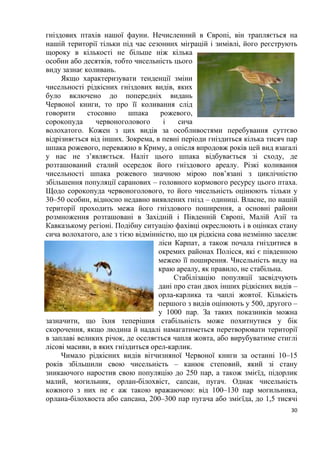 30
гніздових птахів нашої фауни. Нечисленний в Європі, він трапляється на
нашій території тільки під час сезонних міграцій і зимівлі, його реєструють
щороку в кількості не більше ніж кілька
особин або десятків, тобто чисельність цього
виду зазнає коливань.
Якщо характеризувати тенденції зміни
чисельності рідкісних гніздових видів, яких
було включено до попередніх видань
Червоної книги, то про її коливання слід
говорити стосовно шпака рожевого,
сорокопуда червоноголового і сича
волохатого. Кожен з цих видів за особливостями перебування суттєво
відрізняється від інших. Зокрема, в певні періоди гніздиться кілька тисяч пар
шпака рожевого, переважно в Криму, а опісля впродовж років цей вид взагалі
у нас не з’являється. Наліт цього шпака відбувається зі сходу, де
розташований сталий осередок його гніздового ареалу. Різкі коливання
чисельності шпака рожевого значною мірою пов’язані з циклічністю
збільшення популяції саранових – головного кормового ресурсу цього птаха.
Щодо сорокопуда червоноголового, то його чисельність оцінюють тільки у
30–50 особин, відносно недавно виявлених гнізд – одиниці. Власне, по нашій
території проходить межа його гніздового поширення, а основні райони
розмноження розташовані в Західній і Південній Європі, Малій Азії та
Кавказькому регіоні. Подібну ситуацію фахівці окреслюють і в оцінках стану
сича волохатого, але з тією відмінністю, що ця рідкісна сова незмінно заселяє
ліси Карпат, а також почала гніздитися в
окремих районах Полісся, які є південною
межею її поширення. Чисельність виду на
краю ареалу, як правило, не стабільна.
Стабілізацію популяції засвідчують
дані про стан двох інших рідкісних видів –
орла-карлика та чаплі жовтої. Кількість
першого з видів оцінюють у 500, другого –
у 1000 пар. За таких показників можна
зазначити, що їхня теперішня стабільність може похитнутися у бік
скорочення, якщо людина й надалі намагатиметься перетворювати території
в заплаві великих річок, де оселяється чапля жовта, або вирубуватиме стиглі
лісові масиви, в яких гніздиться орел-карлик.
Чимало рідкісних видів вітчизняної Червоної книги за останні 10–15
років збільшили свою чисельність – канюк степовий, який зі стану
зникаючого наростив свою популяцію до 250 пар, а також змієїд, підорлик
малий, могильник, орлан-білохвіст, сапсан, пугач. Однак чисельність
кожного з них не є аж такою вражаючою: від 100–130 пар могильника,
орлана-білохвоста або сапсана, 200–300 пар пугача або змієїда, до 1,5 тисячі
 