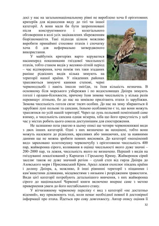 32
досі у нас на загальнонаціональному рівні не вироблено хоча б орієнтовних
критеріїв для віднесення виду до тієї чи іншої
категорії. А вони мали би бути запропоновані
після конструктивного і колегіального
обговорення в колі усіх зацікавлених збереженням
біорізноманіття. Такі підходи цілком можливо
виробити принаймні стосовно птахів і спочатку
хоча б для неформально затвердженого
використання.
У майбутніх критеріях варто керуватися
насамперед показниками гніздової чисельності
птахів, тобто станом видів у весняно-літній період
– час відтворення, хоча поміж тих таки згаданих
раніше рідкісних видів кілька зимують на
території нашої країни. У південних районах
трапляються зимуючі канюки степові, черні
червонодзьобі і навіть інколи змієїди, та їхня кількість незначна. В
основному біля морського узбережжя і по водосховищах Дніпра зимують
гоголі і орлани-білохвости, причому їхня зимова чисельність у кілька разів
перевищує літньою, бо до нас на зимівлю прилітають птахи із зарубіжжя.
Зимова чисельність гоголя сягає тисяч особин. До нас на зиму збираються й
зарубіжні луні польові та сапсани, їхньою особливістю є те, що вони можуть
траплятися по усій нашій території. Через це лунь польовий помітніший саме
взимку, а чисельність сапсана однак мізерна, хіба що його присутність у цей
час у містах робить цього сокола доступнішим для спостереження.
Не залишимо поза увагою в цьому описі ще чотири червонокнижні види
з двох інших категорій. Одні з них визначено як неоцінені, тобто вони
можуть належати до рідкісних, вразливих або зникаючих, але за наявними
даними ще не можна зробити певних висновків. До категорії «неоцінений
вид» зараховано золотомушку червоночубу з орієнтовною чисельність 400
пар, жайворонка сірого, коливання в оцінці чисельності якого дуже значні –
200–2000 пар, та лежня, чисельність якого не визначено. Перший з видів на
гніздуванні локалізований у Карпатах і Гірському Криму. Жайворонок сірий
заселяє також не дуже значний регіон – сухий степ від гирла Дніпра до
Азовського моря і Присиваський Крим. Ареал лежня охоплює південь країни
і долину Дніпра, а, можливо, й інші рівнинні території з піщаними і
кам’янистими ділянками, місцевостями з низьким і розрідженим травостоєм.
Види цієї категорії потребують детальнішого вивчення, з них жайворонка
сірого до національної Червоної книги включено вперше саме з метою
привернення уваги до його нестабільного стану.
У вітчизняному червоному переліку є вид з категорії «не достатньо
відомий», яку присвоюють тоді, коли немає необхідної повної й достовірної
інформації про птаха. Йдеться про сову довгохвосту. Автор опису оцінив її
 