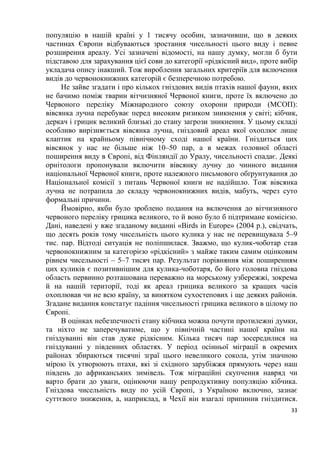 33
популяцію в нашій країні у 1 тисячу особин, зазначивши, що в деяких
частинах Європи відбуваються зростання чисельності цього виду і певне
розширення ареалу. Усі зазначені відомості, на нашу думку, могли б бути
підставою для зарахування цієї сови до категорії «рідкісний вид», проте вибір
укладача опису інакший. Тож вироблення загальних критеріїв для включення
видів до червонокнижних категорій є безперечною потребою.
Не зайве згадати і про кількох гніздових видів птахів нашої фауни, яких
не бачимо поміж тварин вітчизняної Червоної книги, проте їх включено до
Червоного переліку Міжнародного союзу охорони природи (МСОП):
вівсянка лучна перебуває перед високим ризиком зникнення у світі; кібчик,
деркач і грицик великий близькі до стану загрози зникнення. У цьому складі
особливо вирізняється вівсянка лучна, гніздовий ареал якої охоплює лише
клаптик на крайньому північному сході нашої країни. Гніздиться цих
вівсянок у нас не більше ніж 10–50 пар, а в межах головної області
поширення виду в Європі, від Фінляндії до Уралу, чисельності спадає. Деякі
орнітологи пропонували включити вівсянку лучну до чинного видання
національної Червоної книги, проте належного письмового обґрунтування до
Національної комісії з питань Червоної книги не надійшло. Тож вівсянка
лучна не потрапила до складу червонокнижних видів, мабуть, через суто
формальні причини.
Ймовірно, якби було зроблено подання на включення до вітчизняного
червоного переліку грицика великого, то й воно було б підтримане комісією.
Дані, наведені у вже згаданому виданні «Birds in Europe» (2004 р.), свідчать,
що десять років тому чисельність цього кулика у нас не перевищувала 5–9
тис. пар. Відтоді ситуація не поліпшилася. Зважмо, що кулик-чоботар став
червонокнижним за категорією «рідкісний» з майже таким самим оцінковим
рівнем чисельності – 5–7 тисяч пар. Результат порівняння між поширенням
цих куликів є позитивнішим для кулика-чоботаря, бо його головна гніздова
область первинно розташована переважно на морському узбережжі, зокрема
й на нашій території, тоді як ареал грицика великого за кращих часів
охоплював чи не всю країну, за винятком сухостепових і ще деяких районів.
Згадане видання констатує падіння чисельності грицика великого в цілому по
Європі.
В оцінках небезпечності стану кібчика можна почути протилежні думки,
та ніхто не заперечуватиме, що у північній частині нашої країни на
гніздуванні він став дуже рідкісним. Кілька тисяч пар зосередилися на
гніздуванні у південних областях. У період осінньої міграції в окремих
районах збираються тисячні зграї цього невеликого сокола, утім значною
мірою їх утворюють птахи, які зі східного зарубіжжя прямують через наш
південь до африканських зимівель. Тож міграційні скупчення навряд чи
варто брати до уваги, оцінюючи нашу репродуктивну популяцію кібчика.
Гніздова чисельність виду по усій Європі, з Україною включно, зазнає
суттєвого зниження, а, наприклад, в Чехії він взагалі припинив гніздитися.
 