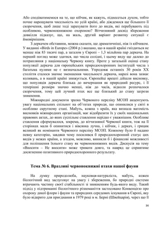 34
Або сподіватимемося на те, що кібчик, як кажуть, піднесеться духом, тобто
почне нарощувати чисельність по усій країні, або діждемося ще більшого її
скорочення, щоб лише тоді зарахувати його до видів, які перебувають під
особливою, червонокнижною охороною? Вітчизняний досвід збереження
довкілля підказує, що, на жаль, другий варіант розвитку ситуації є
ймовірнішим.
З деркачем обставини, можна сказати, ще драматичніші, ніж із кібчиком.
У виданні «Birds in Europe» (2004 р.) вказано, що в нашій країні гніздиться не
менше ніж 83 тисячі пар, а загалом у Європі – 1,3 мільйона пар деркача. На
перший погляд може здатися, що числа солідні, і цьому виду ще далеко до
потрапляння у національну Червону книгу. Проте у загальній оцінці стану
популяції деркача для європейських природоохоронних інституцій числа з
багатьма нулями не є визначальними. Упродовж останніх 30 років ХХ
століття сталося значне зменшення чисельності деркача, наразі вона зазнає
коливань, а в нашій країні знижується. Європейці врешті дійшли висновку,
що популяція деркача близька до вичерпання як природний ресурс, і її
теперішні розміри значно менші, ніж до часів, відколи розпочалося
скорочення, тому цей лучний птах все ще близький до стану загрози
зникнення.
Міжнародні документи зразка Червоного переліку МСОП акцентують
увагу національних спільнот на об’єктах природи, що опинилися у світі в
особливо скрутному стані. Мабуть, кожна з країн, яка визнала вагомість
висновків міжнародних організацій, має відобразити їх у своїх національних
правових актах, до яких суспільне ставлення нерідко є уважнішим. Особливе
ставлення сформувалося, зокрема, до вітчизняної Червоної книги, тож на її
сторінках мали б опинитися і вівсянка лучна, і кібчик, і деркач, і грицик
великий як номінанти Червоного переліку МСОП. Кожному було б надано
певну категорію, завдяки чому посилився б природоохоронний статус цих
видів у межах країни, а згодом, можливо, виникли б і фінансові можливості
для поліпшення їхнього стану як червонокнижних видів. Дискусія на тему
«Вносити – Не вносити» може тривати довго, та навряд це сприятиме
досягненню позитивного природоохоронного результату.
Тема № 6. Вразливі червонокнижні птахи нашої фауни
На думку природолюба, науковця-натураліста, мабуть, кожен
біологічний вид заслуговує на увагу і збереження, бо природні системи
втрачають частину своєї стабільності зі зникненням будь-якого виду. Такий
підхід у підтриманні біологічного різноманіття застосовано Конвенцією про
охорону дикої флори і фауни та природних середових існування в Європі, яку
було відкрито для приєднання в 1979 році в м. Берні (Швейцарія), через що її
 