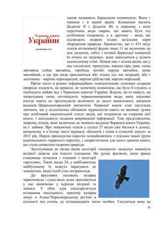 5
Розділ 1. Загальна характеристика світу пернатих
План:
Тема№ 1. Еволюційний розвиток птахів.
Тема № 2. Орнітофауна України.
Тема № 3. Птахи заходу України.
Тема № 4. Орнітофауна Карпат.
Тема № 5. Рідкісні птахи червоного національного переліку
України.
Тема № 6. Вразливі червонокнижні птахи нашої фауни
Тема № 7. Українські назви показових птахів зоогеографічних
регіонів світу.
Тема № 8. Пташині імена.
Тема № 1. Еволюційний розвиток птахів
Птахи, як особливий клас хребетних виникли близько 80-100 млн. років
назад. Багато представників сучасних сімейств і деяких родів птахів відомі з
нижнього еоцену, тобто їхній вік складає близько 40 млн. років. Протягом
цього величезного проміжку часу бували періоди, коли яка-небудь
таксономічна група птахів (в сучасному уявленні рід, сімейство або навіть
ряд) процвітала, потім занепадала і зникала повністю (наприклад гасторніси,
діатрими, палелодуси, галінулоїди та ін.). Деякі групи птахів вимерли вже в
наш час (моа, дронти). На жаль, кістки птахів, особливо дрібних,
зберігаються значно гірше, ніж кістки великих ссавців, тому предків
сучасних птахів ми знаємо лише за окремими, часто фрагментарними
залишками. Однак, ці випадкові знахідки дозволили встановити, що з 198
відомих сімейств птахів представники 28 сімейств повністю вимерли ще до
початку четвертинного періоду, 4 сімейства птахів припинили своє існування
в плейстоцені і ще 4 – вже в історичний час, майже на наших очах. Це були в
основному великі нелітаючі птахи. В знищенні останніх 2 – 3 сімейств
(дронти, моа), без сумніву, взяли участь і наші предки.
В ході своєї тривалої еволюції птахи пристосувались до життя у
найрізноманітніших умовах, і тому, нині їхній зовнішній вигляд, будова
дзьоба, ноги та інші частини тіла відрізняються великим різноманіттям. Не
зважаючи на це птахів об’єднує ряд спільних ознак, які різко відрізняють їх
від інших груп хребетних тварин. Птахи демонструють ряд рис своєї будови,
які говорять про їхню близькість до плазунів. Тепер уже немає сумнівів у
тому, що сучасні птахи і плазуни походять від спільних предків, від яких і
успадкували немало спільного. І ті і інші відкладають яйця, у них майже
немає шкірних залоз, їхній черепи схоже з’єднані з хребтом; у будові
 