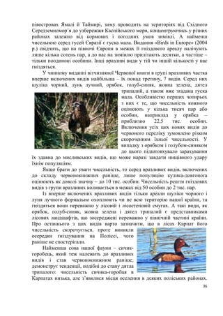 5
Розділ 1. Загальна характеристика світу пернатих
План:
Тема№ 1. Еволюційний розвиток птахів.
Тема № 2. Орнітофауна України.
Тема № 3. Птахи заходу України.
Тема № 4. Орнітофауна Карпат.
Тема № 5. Рідкісні птахи червоного національного переліку
України.
Тема № 6. Вразливі червонокнижні птахи нашої фауни
Тема № 7. Українські назви показових птахів зоогеографічних
регіонів світу.
Тема № 8. Пташині імена.
Тема № 1. Еволюційний розвиток птахів
Птахи, як особливий клас хребетних виникли близько 80-100 млн. років
назад. Багато представників сучасних сімейств і деяких родів птахів відомі з
нижнього еоцену, тобто їхній вік складає близько 40 млн. років. Протягом
цього величезного проміжку часу бували періоди, коли яка-небудь
таксономічна група птахів (в сучасному уявленні рід, сімейство або навіть
ряд) процвітала, потім занепадала і зникала повністю (наприклад гасторніси,
діатрими, палелодуси, галінулоїди та ін.). Деякі групи птахів вимерли вже в
наш час (моа, дронти). На жаль, кістки птахів, особливо дрібних,
зберігаються значно гірше, ніж кістки великих ссавців, тому предків
сучасних птахів ми знаємо лише за окремими, часто фрагментарними
залишками. Однак, ці випадкові знахідки дозволили встановити, що з 198
відомих сімейств птахів представники 28 сімейств повністю вимерли ще до
початку четвертинного періоду, 4 сімейства птахів припинили своє існування
в плейстоцені і ще 4 – вже в історичний час, майже на наших очах. Це були в
основному великі нелітаючі птахи. В знищенні останніх 2 – 3 сімейств
(дронти, моа), без сумніву, взяли участь і наші предки.
В ході своєї тривалої еволюції птахи пристосувались до життя у
найрізноманітніших умовах, і тому, нині їхній зовнішній вигляд, будова
дзьоба, ноги та інші частини тіла відрізняються великим різноманіттям. Не
зважаючи на це птахів об’єднує ряд спільних ознак, які різко відрізняють їх
від інших груп хребетних тварин. Птахи демонструють ряд рис своєї будови,
які говорять про їхню близькість до плазунів. Тепер уже немає сумнівів у
тому, що сучасні птахи і плазуни походять від спільних предків, від яких і
успадкували немало спільного. І ті і інші відкладають яйця, у них майже
немає шкірних залоз, їхній черепи схоже з’єднані з хребтом; у будові
 