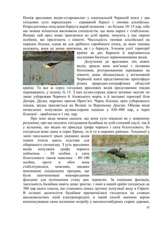 5
Розділ 1. Загальна характеристика світу пернатих
План:
Тема№ 1. Еволюційний розвиток птахів.
Тема № 2. Орнітофауна України.
Тема № 3. Птахи заходу України.
Тема № 4. Орнітофауна Карпат.
Тема № 5. Рідкісні птахи червоного національного переліку
України.
Тема № 6. Вразливі червонокнижні птахи нашої фауни
Тема № 7. Українські назви показових птахів зоогеографічних
регіонів світу.
Тема № 8. Пташині імена.
Тема № 1. Еволюційний розвиток птахів
Птахи, як особливий клас хребетних виникли близько 80-100 млн. років
назад. Багато представників сучасних сімейств і деяких родів птахів відомі з
нижнього еоцену, тобто їхній вік складає близько 40 млн. років. Протягом
цього величезного проміжку часу бували періоди, коли яка-небудь
таксономічна група птахів (в сучасному уявленні рід, сімейство або навіть
ряд) процвітала, потім занепадала і зникала повністю (наприклад гасторніси,
діатрими, палелодуси, галінулоїди та ін.). Деякі групи птахів вимерли вже в
наш час (моа, дронти). На жаль, кістки птахів, особливо дрібних,
зберігаються значно гірше, ніж кістки великих ссавців, тому предків
сучасних птахів ми знаємо лише за окремими, часто фрагментарними
залишками. Однак, ці випадкові знахідки дозволили встановити, що з 198
відомих сімейств птахів представники 28 сімейств повністю вимерли ще до
початку четвертинного періоду, 4 сімейства птахів припинили своє існування
в плейстоцені і ще 4 – вже в історичний час, майже на наших очах. Це були в
основному великі нелітаючі птахи. В знищенні останніх 2 – 3 сімейств
(дронти, моа), без сумніву, взяли участь і наші предки.
В ході своєї тривалої еволюції птахи пристосувались до життя у
найрізноманітніших умовах, і тому, нині їхній зовнішній вигляд, будова
дзьоба, ноги та інші частини тіла відрізняються великим різноманіттям. Не
зважаючи на це птахів об’єднує ряд спільних ознак, які різко відрізняють їх
від інших груп хребетних тварин. Птахи демонструють ряд рис своєї будови,
які говорять про їхню близькість до плазунів. Тепер уже немає сумнівів у
тому, що сучасні птахи і плазуни походять від спільних предків, від яких і
успадкували немало спільного. І ті і інші відкладають яйця, у них майже
немає шкірних залоз, їхній черепи схоже з’єднані з хребтом; у будові
 
