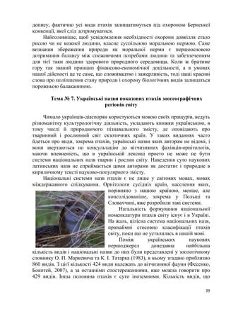 39
допису, фактично усі види птахів залишатимуться під охороною Бернської
конвенції, якої слід дотримуватися.
Найголовніше, щоб усвідомлення необхідності охорони довкілля стало
рисою чи не кожної людини, власне суспільною моральною нормою. Саме
визнання збереження природи як моральної норми є першоосновою
дотримання балансу між споживчими потребами людини та забезпеченням
для тієї таки людини здорового природного середовища. Коли ж братиме
гору так званий принцип фінансово-економічної доцільності, а в умовах
нашої дійсності це те саме, що споживацтво і зажерливість, тоді наші красиві
слова про поліпшення стану природи і охорону біологічних видів залишаться
порожньою балаканиною.
Тема № 7. Українські назви показових птахів зоогеографічних
регіонів світу
Чимало українців-діаспорян користуються мовою своїх пращурів, ведуть
різноманітну культурологічну діяльність, укладають книжки українською, в
тому числі й природничого пізнавального змісту, де оповідають про
тваринний і рослинний світ екзотичних країн. У таких виданнях часто
йдеться про види, зокрема птахів, українські назви яких авторам не відомі, і
вони звертаються по консультацію до вітчизняних фахівців-орнітологів,
маючи впевненість, що в українській лексиці просто не може не бути
системи національних назв тварин і рослин світу. Наведення суто наукових
латинських назв не сприймається цими авторами як достатнє і природне в
кириличному тексті науково-популярного змісту.
Національні системи назв птахів є не лише у світових мовах, мовах
міждержавного спілкування. Орнітологи сусідніх країн, населення яких,
порівняно з нашою країною, менше, але
консолідованіше, зокрема у Польщі та
Словаччині, вже розробили такі системи.
Нагальність формування національної
номенклатури птахів світу існує і в Україні.
На жаль, цілісна система національних назв,
принаймні стосовно класифікації птахів
світу, поки що не усталилась в нашій мові.
Поміж українських наукових
першоджерел донедавна найбільша
кількість видів і національні назви до них були представлені у зоологічному
словнику О. П. Маркевича та К. І. Татарка (1983), в ньому згадано приблизно
860 видів. З цієї кількості 424 види належать до вітчизняної фауни (Фесенко,
Бокотей, 2007), а за останніми спостереженнями, вже можна говорити про
429 видів. Інша половина птахів є суто іноземними. Кількість видів, що
 