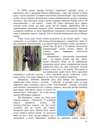 41
В 1920-х роках існував Інститут української наукової мови, за
програмою якого працював Микола Шарлемань. Саме цей вчений створив
одну з частин видання “Словник зоологичної номенклатури”, що стосувалася
птахів і була схвалена Зоологічною секцією Природничого відділу згаданого
інституту. Для декількох видів у цьому словнику наведено більше ніж по 50
назв-синонімів, а для одного – навіть 80. Серед синонімів було обрано
головні назви птахів, які мали стати, так би мовити, офіційними, або ж
українськими науковими назвами, тобто загальнонаціональними. Умовами
укладання словника не були передбачені пояснення походження народних
назв, а наводився лише їх перелік. Але ж питання виникнення назв особливо
цікаве.
Увесь склад назв птахів можна розділити на дві великі групи – одну
становлять ті, що беруть свій початок безпосередньо з української мови, їх
ще називають автентичними, а до другої групи належать назви, запозичені з
інших мов. До речі, в “Словнику зоологичної
номенклатури” назви птахів, обрані як
головні, мали переважно автентичне
походження.
Виникнення і запозичення іншомовних
назв – це окрема історія, про яку, звісно,
цікаво дізнатися. Втім, чи не найцікавіше
довідатися, яким чином утворювалися власне
українські назви, що саме спонукало людину
назвати птаха так, а не інакше. Підставою ж
для виникнення назви могли бути характерні
особливості, властиві птахові, – його зовнішній вигляд, поведінка, голос,
місце, якому птах надає перевагу, те, чим птах полюбляє живитися.
Наприклад, особлива зовнішня риса дала привід для виникнення
української назви одного з куликів – “чоботар”. А росіяни через ту саму
зовнішню рису називають цього птаха “шилоклювка”. Справді, походжає
собі мілиною довгоногий птах з довгим, тонким і загнутим догори дзьобом,
наче криве чоботарське шило, то чому б не
назвати його “чоботарем”, бо ж при ньому
завжди чоботареве знаряддя.
Ще цікавішою є назва, яку люди дали
іншому птахові, – “пірникоза”. У шлюбний
період пірникоза велика, або
латиною Podiceps cristatus, має два пучки
оздобних пер на голові, які чимось
нагадують роги кози. Можна було такого
птаха назвати просто козою. Та птах-коза
живе на воді і вміє чудово пірнати, ось і
поєдналися в назві “пірникоза” вказівки на завнішню ознаку птаха і
 