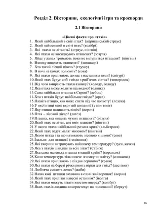 46
Розділ 2. Вікторини, екологічні ігри та кросворди
2.1 Вікторини
«Цікаві факти про птахів»
1. Який найбільший в світі птах? (африканський страус)
2. Який найменший в світі птах? (колібрі)
3. Які птахи не літають? (страус, пінгвін)
4. Які птахи не висиджують пташенят? (зозуля)
5. Яйце у лапах тримають поки не вилупиться пташеня? (пінгвін)
6. Взимку виводять пташенят? (шишкарі)
7. Хто такий лісний півень? (глухар)
8. В ночі на комах полюють? (сова)
9. Які птахи прилітають до нас з настанням зими? (снігурі)
10.Який птах будує собі гніздо з риб’ячих кісток? (зимородок)
11.Від чого вмирають птахи взимку? (холоду, голоду)
12.Яка птаха може ходити під водою? (оляпка)
13.Сама найбільша пташка в Європі? (лебідь)
14.Хто з птахів будує найбільше гніздо? (орел)
15.Назвіть птицю, яка може спати під час польоту? (лелека)
16.У якої птиці язик вкритий шипами? (у пінгвінів)
17.Яку птицю називають віщім? (ворон)
18.Птах – лісовий лікар? (дятел)
19.Пташка, яка нищить чужих пташенят? (зозуля)
20.Який птах не літає, але вміє плавати? (пінгвін)
21.У якого птаха найбільший розмах крил? (альбатроса)
22.Який птах годує малят молоком? (пінгвін)
23.Якого птаха і за що називають лісовою кішкою? (сова)
24.Їдальня для пташок? (годівниця)
25.Які тварини витримують найнижчу температуру? (гуси, качки)
26.Яка з птахів швидше за всіх літає? (Стриж)
27.Яка сама маленька пташка в нашій країні? (корольок)
28.Коли температура тіла нижче взимку чи влітку? (однакова)
29.Які птахи прилітають з півдня першими? (граки)
30.Які птахи на березі річки риють нірки для гнізд? (ластівки)
31.Любляча смакота лелек? (жаби)
32.Назва якої пташки захована в слові жайворонок? (ворон)
33.Який птах прилітає навесні останнім? (іволга)
34.Які птахи можуть літати хвостом вперед? (колібрі)
35.Яких птахів людина використовує на полюванні? (беркут)
 