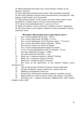 48
24. Який північний птах живе в нас тільки взимку? /взимку до нас
прилітає пуночка/
25. Чим характерна будова кісток птахів? /вони заповнені повітрям/
26. Які птахи завдають великої шкоди мисливському господарству? /сіра
ворона, яструб малий, лунь болотяний/
27. Чому весною шпаки і галки сідають на коней, корів, овець? /птахи
вискубують з тварин шерсть для гнізд, викльовують комах/
28. У якого птаха найдовший язик? /у дятла, до 15 см/
29. Який птах робить в гнізді підстилку із рибячих кісток? /зимородок/
30. Які птахи навіть в люті морози знищують комах-шкідників? /синиці,
корольки, дятли.
Вікторина «Які розміри мають наші пернаті друзі»:
1. Хто з птахів найважчий? (Страус – 90 кг).
2. Хто з птахів найлегший? (Колібрі -1,5-2 кг).
3. Хто з птахів найшвидше літає? (Сапсан, стриж – 17 км/год.).
4. Хто з птахів найглибше пірнає? (Пінгвін – 265м).
5. Які птахи не сідають на землю? (Стрижі).
6. Хто з птахів неперевершений співак? (Соловей).
7. У кого з птахів найдовший дзьоб? (У пелікана – 51 см).
8. Чиє яйце найважче? (Страуса – 1500г).
9. Чиє яйце найлегше? (Колібрі – 2 мг).
10. Який птах є символом вірності і любові? (Лебідь).
11. Який птах є символом мудрості? (Сова).
12. Який птах є символом щастя? (Лелека).
13. Які птахи до нас прилітають до нас навесні? (Граки, зозулі
ластівки,та ін.).
14. Які ви знаєте види ластівок? (Сільська, міська, берегова).
15. Осілий, білобокий, стрекотливий птах з довгим хвостом.
16. Найбільш поширений осілий птах.
17. Осілий птах з блакитною плямою на крилах полюбляє жолуді.
18. Перелітний птах, який в польоті співає дуже дзвінко, мелодійно.
19. Кочовий птах з чорним блискучим забарвленням, який взимку
утворює великі зграї?
 