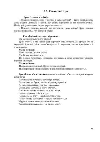 49
2.2 Екологічні ігри
Гра «Пташка в клітці»
- Пташко, пташко, коли з клітки в небо злетиш? – тричі повторюють
діти, ходячи довкола Пташки, що стоїть нерухомо із зав’язаними очима.
Потім усі зупиняються і один з гравців запитує:
- Пташко, пташко, вгадай, хто відчинить твою клітку? Кого пташка
впізнає по голосу , той займає її місце.
Гра «Впізнай, де твоє гніздечко»
(За звучання музичної іграшки)
Діти стають у дві групи біля дорослих мам пташок, які грають їм на
музичній іграшці, діти запам’ятовують її звучання, потім присідають і
«засинають».
Мами-пташки.
Любі пташки, досить спати,
Треба нам вже політати.
Всі вільно рухаються, «літають» по класу, а мами непомітно міняють
іграшки і кличуть.
Мами-пташки.
Пісню мамину впізнай, До гніздечка прилітай.
Після гри мами-пташки разом зі своїми пташенятами «вилітають» .
Гра «Злови м’яч і скажи» (вихователь кидає м’яч, а діти продовжують
прислів’я)
Ластівка день починає, а соловей кінчає.
Де ластівка не буває, а навесні додому прилітає.
Де лелека водиться, там щастя родиться.
Сова вдень мовчить, а вночі кричить.
Ластівки літають низько – на дощ і вітер.
Чайки стеляться – буде вітер.
Чайка сіла на воду – чекай доброї погоди.
Чайки багато купаються – негода наближається.
Журавлі летять високо – зима недалеко.
Ранній приліт журавлів – на ранню весну.
 