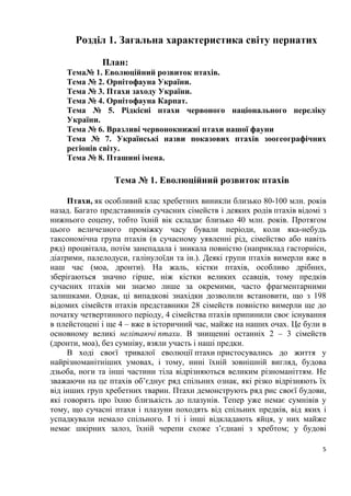 5
Розділ 1. Загальна характеристика світу пернатих
План:
Тема№ 1. Еволюційний розвиток птахів.
Тема № 2. Орнітофауна України.
Тема № 3. Птахи заходу України.
Тема № 4. Орнітофауна Карпат.
Тема № 5. Рідкісні птахи червоного національного переліку
України.
Тема № 6. Вразливі червонокнижні птахи нашої фауни
Тема № 7. Українські назви показових птахів зоогеографічних
регіонів світу.
Тема № 8. Пташині імена.
Тема № 1. Еволюційний розвиток птахів
Птахи, як особливий клас хребетних виникли близько 80-100 млн. років
назад. Багато представників сучасних сімейств і деяких родів птахів відомі з
нижнього еоцену, тобто їхній вік складає близько 40 млн. років. Протягом
цього величезного проміжку часу бували періоди, коли яка-небудь
таксономічна група птахів (в сучасному уявленні рід, сімейство або навіть
ряд) процвітала, потім занепадала і зникала повністю (наприклад гасторніси,
діатрими, палелодуси, галінулоїди та ін.). Деякі групи птахів вимерли вже в
наш час (моа, дронти). На жаль, кістки птахів, особливо дрібних,
зберігаються значно гірше, ніж кістки великих ссавців, тому предків
сучасних птахів ми знаємо лише за окремими, часто фрагментарними
залишками. Однак, ці випадкові знахідки дозволили встановити, що з 198
відомих сімейств птахів представники 28 сімейств повністю вимерли ще до
початку четвертинного періоду, 4 сімейства птахів припинили своє існування
в плейстоцені і ще 4 – вже в історичний час, майже на наших очах. Це були в
основному великі нелітаючі птахи. В знищенні останніх 2 – 3 сімейств
(дронти, моа), без сумніву, взяли участь і наші предки.
В ході своєї тривалої еволюції птахи пристосувались до життя у
найрізноманітніших умовах, і тому, нині їхній зовнішній вигляд, будова
дзьоба, ноги та інші частини тіла відрізняються великим різноманіттям. Не
зважаючи на це птахів об’єднує ряд спільних ознак, які різко відрізняють їх
від інших груп хребетних тварин. Птахи демонструють ряд рис своєї будови,
які говорять про їхню близькість до плазунів. Тепер уже немає сумнівів у
тому, що сучасні птахи і плазуни походять від спільних предків, від яких і
успадкували немало спільного. І ті і інші відкладають яйця, у них майже
немає шкірних залоз, їхній черепи схоже з’єднані з хребтом; у будові
 