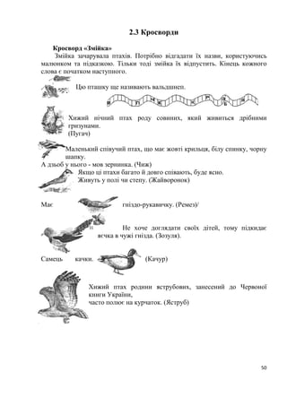50
2.3 Кросворди
Кросворд «Змійка»
Змійка зачарувала птахів. Потрібно відгадати їх назви, користуючись
малюнком та підказкою. Тільки тоді змійка їх відпустить. Кінець кожного
слова є початком наступного.
Цю пташку ще називають вальдшнеп.
Хижий нічний птах роду совиних, який живиться дрібними
гризунами.
(Пугач)
Маленький співучий птах, що має жовті крильця, білу спинку, чорну
шапку.
А дзьоб у нього - мов зернинка. (Чиж)
Якщо ці птахи багато й довго співають, буде ясно.
Живуть у полі чи степу. (Жайворонок)
Має гніздо-рукавичку. (Ремез)/
Не хоче доглядати своїх дітей, тому підкидає
яєчка в чужі гнізда. (Зозуля).
Самець качки. (Качур)
Хижий птах родини яструбових, занесений до Червоної
книги України,
часто полює на курчаток. (Яструб)
Б
 