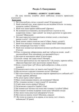 51
Розділ 3. Екозупинки
ЗУПИНКА «КОНКУС КАПІТАНІВ»
(За одну хвилину потрібно дбати найбільшу кількість правильних
відповідей.)
Запитання.
1. Які птахи роблять гнізда з власної слини? (Серпокрильці)
2. Який співочий птах може пірнати на дно водойми й бігати по ньому,
шукаючи здобич? (Оляпка.)
3. Який птах нашої країни найбільший? (Дрохва.)
4. Як називаються пташенята, що вилуплюється з пухом на тілі,
відкритими очима і через деякий час можуть рухатися за одрослими
птахами? (Виводкові)
5. Які наші перелітні птахи прилітають пізніше за всіх, а відлітають
раніше за всіх? (Ластівки)
6. Який денних хижих птахів ви знаєте? (Орел, беркут, яструб.)
7. Який птах висиджує пташенят, коли надворі зима? (Шишкар)
8. Яка температура тіла птаха ? (+42С)
9. Який птах називається прізвищем великого російського письменника?
(Гоголь)
10.Птах зі строкатим забарвленням, який має чубчик на голові, дзьоб –
шилоподібний. Птах неохайний, але красивий.(Одуд.)
11.Які кури не насиджують яйця? (Смітні кури)
12.Скільки камер має серце птаха? (Чотири)
13.Як птахи орієнтуються під час перельотів ? (За сонцем, зоряним небом,
обрисами берегової лінії, магнітними лініями Землі.)
14.Коли у птахів буває зуб? (Коли треба вибратись із яйця, а потім
відпадає.)
15.Пташенята якого птаха не знають своєї матері? (Зозулі)
16.Що міститься в середині пташиних кісток? (Повітря)
17.Які птахи взимку під час великих морозів зариваються в глибокий сніг?
(Тетері, куріпки, рябчики)
18.Чи дихає курча в яйці? (Дихає)
19.Яких птахів використовують для полювання? (Орлів)
20.Чи є пташине молоко і у яких птахів? (У пінгвінів)
21.Стрій, яким летять журавлі? (Ключ)
22.Чи розводять страусів в Україні? (Так)
23.Як називається частина тіла птаха між головою і тулубом? (Шия)
24.Які пташині таємниці відкриває пізня осінь? (Пташині гнізда)
25.Пух якого птаха цінується найдорожче? (Гаги)
26.Які птахи не вміють літати? (Пінгвіни, страуси)
27. Які птахи не сідають ні на дерева, ні на землю, хоч і літають
найшвидше? (Стрижі)
 