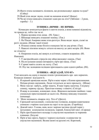 52
28.Якого птаха називають лісником, що розповсюджує дерева та кущі?
(Сойку)
29.Який птах видає звуки, схожі на мекання ягняти? (Бекас)
30.Чи всі птахи виводять пташенят один раз на літо? (Зяблики – 2 рази,
горобці – 3.)
ЗУПИНКА «ВІРИШ – НЕ ВІРИШ»
Командам зачитуються факти із життя птахів, а вони повинні відповісти,
чи правда це, тобто так чи ні.
1. Перша весняна птах шпак . (Ні. Грак.)
2. Шишкарі виводять пташенят взимку. (Так.)
3. На Півдні Америки живе птах-реготун. Вона видає звуки, схожі на
регіт людини. (Немає такої птиці)
4. Пташка оляпка може бігати в пошуках їжі по дну річки. (Так).
5. Навесні пінгвіни можуть злітати на висоту до двох метрів. (Ні. Вони
не літають)
6. Оперення птахів, які живуть в клітинах, ставати яскравіше. (Ні.
Навпаки).
7. У австралійських страусів ему яйця висиджує самець. (Так)
8. Після купання шпаки витирають пір'я про овець. (Так)
9. Стрижі навіть сплять на льоту. (Так)
10. Під час залицяння пелікани пригощають один одного рибою. (Ні).
ЗУПИНКА «ВІДГАДАЙ, ХТО Я?»
Учні виходять на сцену в масках птахів і розповідають про цих пернатих.
Команди повинні відгадати їх.
1. Я перший провісник весни. Пір'я в мене чорне з білими краплинками.
Поїдаю різних шкідників. Люди готуються до мого прильоту. (Шпак)
2. Мене теж всі мабуть, добре знають. Я маю чорну шапочку. Сизувату
спинку, червону грудку. Прилітаю взимку з півночі. (Снігур)
3. Я живу в соснових, ялинкових лісах. Живлюся насінням хвойних і маю
спеціально пристосований до цього ніс. Взимку виводжу пташенят.
(шишкар).
4. Мене називають лікарем лісу. Хто я? (Дятел).
5. Сіренький метушливий, з попелястою голівкою, яскраво-коричневою
спинкою з чорним галстуком на горлі та на грудях. (Горобець)
6. Довгий хвіст. Голова, шия, воло і верхня частина грудей чорні з
металевим зеленуватим полиском, чорний, блискучий хвіст. (Сорока)
7. Пір'я сіро-блакитного кольору із смугастим малюнком та чорними
плямами. (Зозуля)
8. Пір'я м’яке сірого, бурого і чорного відтінків з плямистим чи
смугастим малюнком. Великі жовті не рухомі очі. Короткий,
 