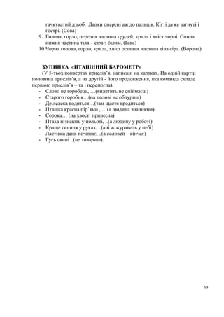 53
гачкуватий дзьоб. Лапки оперені аж до пальців. Кігті дуже загнуті і
гострі. (Сова)
9. Голова, горло, передня частина грудей, крила і хвіст чорні. Спина
нижня частина тіла – сіра з білим. (Ґава)
10.Чорна голова, горло, крила, хвіст остання частина тіла сіра. (Ворона)
ЗУПИНКА «ПТАШИНИЙ БАРОМЕТР»
(У 5-тьох конвертах прислів’я, написані на картках. На одній картці
половина прислів’я, а на другій - його продовження, яка команда складе
першою прислів’я – та і перемогла).
- Слово не горобець, …(вилетить не спіймаєш)
- Старого горобця…(на полові не обдуриш)
- Де лелека водиться…(там щастя вродиться)
- Пташка красна пір’ями , …(а людина знаннями)
- Сорока… (на хвості принесла)
- Птаха пізнають у польоті, ..(а людину у роботі)
- Краще синиця у руках, ..(ані ж журавель у небі)
- Ластівка день починає, ..(а соловей – кінчає)
- Гусь свині ..(не товариш).
 