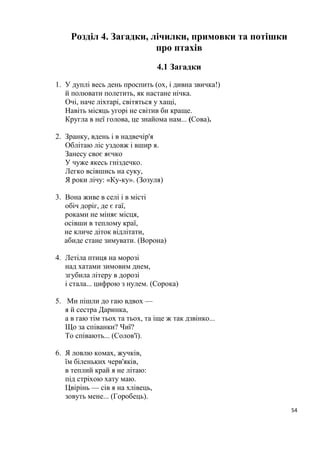 54
Розділ 4. Загадки, лічилки, примовки та потішки
про птахів
4.1 Загадки
1. У дуплі весь день проспить (ох, і дивна звичка!)
й полювати полетить, як настане нічка.
Очі, наче ліхтарі, світяться у хащі,
Навіть місяць угорі не світив би краще.
Кругла в неї голова, це знайома нам... (Сова).
2. Зранку, вдень і в надвечір'я
Облітаю ліс уздовж і вшир я.
Занесу своє яєчко
У чуже якесь гніздечко.
Легко всівшись на суку,
Я роки лічу: «Ку-ку». (Зозуля)
3. Вона живе в селі і в місті
обіч доріг, де є гаї,
роками не міняє місця,
осівши в теплому краї,
не кличе діток відлітати,
абиде стане зимувати. (Ворона)
4. Летіла птиця на морозі
над хатами зимовим днем,
згубила літеру в дорозі
і стала... цифрою з нулем. (Сорока)
5. Ми пішли до гаю вдвох —
я й сестра Даринка,
а в гаю тім тьох та тьох, та іще ж так дзвінко...
Що за співанки? Чиї?
То співають... (Солов'ї).
6. Я ловлю комах, жучків,
їм біленьких черв'яків,
в теплий край я не літаю:
під стріхою хату маю.
Цвірінь — сів я на хлівець,
зовуть мене... (Горобець).
 