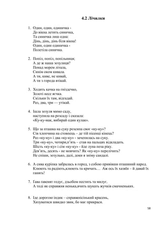 58
4.2 Лічилки
1. Один, один, одиничка -
До вікна летить синичка,
Та синичка лиш одна:
Дінь, дінь, дінь біля вікна!
Один, один одиничка -
Полетіла синичка.
2. Попіл, попіл, попільниця;
А де ж наша зозулиця?
Понад морем літала,
Синім оком кивала.
А ти, киве, не кивай,
А ти з города втікай.
3. Ходить качка на гніздечко,
Золоті несе яєчка.
Скільки їх там, відгадай.
Раз, два, три — утікай.
4. Ішла зозуля мимо саду,
наступила на розсаду і сказала:
«Ку-ку-мак, вибирай один кулак».
5. Що за пташка на суку розсипа своє «ку-ку»?
Сів хлопчина на стовпець – де тій пісенці кінець?
Раз «ку-ку» і два «ку-ку» - зачепилась на суку.
Три «ку-ку», чотири,п’ять – став на пальцях відкладать.
Шість «ку-ку» і сім «ку-ку» - йде луна поза ріку.
Дев’ять, десять - не мовчить? Як «ку-ку» перелічить?
Не спіши, зозулько, далі, доки я зніму сандалі.
6. А сива куріпка забралась в город, з собою привівши пташиний народ.
Клюють та радіють,клюють та кричать… Аж ось їх хазяїн – й давай їх
ганять!
7. Ґава ґавенят годує, дзьобом пестить та милує.
А тоді як справжня ненька,вчить шукать жучків смачненьких.
8. Іде дорогою індик – справжнісінький красень,
Хизуватися швидко звик, бо має прикраси.
 