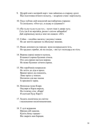 59
9. Мудрій сові о вечірній порі є чим зайнятись в старому дуплі.
Йде підготовка нічного польоту, - заздрісно стане і вертольоту.
10. Одуд чубчик свій кошлатий настовбурчив старанно
Та сигналить: «Ото-тут, я сиджу в гущавині!»
11.«Пу-гу,пу-гу,пу-гу,пу-гу», - пугач гнав із двору хугу.
Геть іди й не вертайся, разом з снігом забирайся!
Дай доріженьку весні,а зимі ми скажем: «Ні!»
12. Сойка – злодійка заклята,і ласунка,і хижак.
Не дає життя сорокам та обкльовує вишняк.
13. Фазан допомога на городах: жука колорадського їсть,
По грудках стрибає, як на сходах, - він тут господар,а не гість.
14. Ворона сороці намисто купила,
В намисті сорока бусинки лічила.
Ото для сороки настала морока.
Не може бусинки злічити сорока.
15. Ми горобчиків попросили:
Не летіть до діда в просо.
Вранці просо дід покосить,
Ляже просо у покоси.
Натовчем для вас пшона
Із просяного зерна.
16. Непосида галка Клара
Окуляри в Карла вкрала,
На гіллячку сіла: «Карр!
Я сьогодні буду Карл!»
17. Ходить посмітюха по сміттю
з маленькими посмітюшенятами.
18. У лузі журавлик
Щипав собі щавлик.
Купіть йому горщик -
Він зварить вам борщик.
 