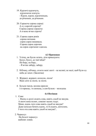 60
19. Курличі курличуть,
курличаток кличуть:
- Курли, курли, курличеньки,
до річеньки, до річеньки.
20. Скрекоче сорока сороці:
А я у сорочій сорочці!
Сорока сороці стрекоче:
А в мене яєчко сороче!
21. Сорока сорок років
сорока нитками
сорок сорок вишивала.
Сорока сорок сорочин
на сорок сороченят одягала.
4.3 Примовки
1. Улітку, як бусли летять, діти приказують:
Бусел, бусел, де твої яйця?
На бору, на бору...
- Я яєчка заберу, заберу.
2. Кібчику, кібчику, сплети мені лапті – не великі, не малі, щоб були од
неба до землі. (Закличка)
3. Журавлі, журавлі, колесом, лісом!
Ваші діти за лісом, за лісом.
4. Бузьок-чапля, молока крапля:
і в горнець, і в скопець, а сам бузьок – молодець
4.4 Потішки
1. Сова:
- Вдень в дуплі сидить сова, навіть дзьоб не висува.
А вночі вона полює, совенят малих годує.
Мамо, вдень чого сова навіть дзьоб не висува?
Дуже кепсько бачить вдень, то й сидить, анітелень.
І чого ота сова навіть дзьоб не висува?..
2. Чорногуз
На болоті чорногуз
жабенят ловив.
 