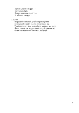 61
Думав я, що він загруз, -
рятувать побрів.
Знявсь на крила чорногуз...
А в болоті я загруз.
3. Дятел
По рецепту на базарі дятел вибрав окуляри,
натянув собі на ніс, полетів трудитись в ліс.
У осінню хмуру пору хитрий жук зашивсь під кору.
Дятел глянув, сів на сук, носом тук – і згинув жук.
От які то окуляри вибрав дятел на базарі!
 