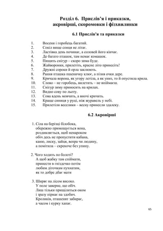 65
Розділ 6. Прислів’я і приказки,
акровірші, скоромовки і фізхвилинки
6.1 Прислів'я та приказки
1. Восени і горобець багатий.
2. Сокіл вище сонця не літає.
3. Ластівка день починає, а соловей його кінчає.
4. Де багато пташок, там немає комашок.
5. Пищить снігур – скоро зима буде.
6. Жайворонки, прилетіть, красне літо принесіть!
7. Дружні сороки й орла заклюють.
8. Рання пташка пшеничку клює, а пізня очки дере.
9. Кричала ворона, як угору летіла, а як униз, то й опустила крила.
10. Слово – не горобець, вилетить – не впіймаєш.
11. Снігур зиму приносить на крилах.
12. Видно сову по льоту.
13. Сова вдень мовчить, а вночі кричить.
14. Краще синиця у руці, ніж журавель у небі.
15. Прилетіли веселики – весну принесли здалеку.
6.2 Акровірші
1. Сіла на берізці білобока,
обережно примощується вона,
роздивляється, щоб ненароком
обіч десь не пропустити кабана,
каню, лиску, зайця, вепра чи людину,
а помітила – скрекоче без упину.
2. Чого ходить по болоті?
А щоб жабку там спіймати,
принести в гніздечко потім
любим діточкам пухнатим,
як то добре дбає мати
3. Ширяє на лісом високо.
У поле заверне, що обіч.
Лиш тільки прищілиться оком
і зразу пірнає на здобич.
Кроликів, пташенят забирає,
а часом і курку хапає.
 