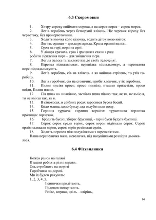 66
6.3 Скоромовки
1. Хитру сороку спіймати морока, а на сорок сорок – сорок морок.
2. Летів горобець через безверхий хлівець. Ніс черевик гороху без
червотоку, без прочервоточини.
3. Ходить квочка коло кілочка, водить діток коло квіток.
4. Летить орлиця – крила розкрила. Крила орлині великі.
5. Орел на горі, перо на орлі.
6. У лікаря грачиха, грак і граченята стали в ряд:
робити щеплення пора – для зміцнення пера.
7. Летіла лелека та заклекотіла до своїх лелеченят.
8. Перепел підпадьомкає, перепілка підпадьомкує, а перепелята
пере-підпадьомкують.
9. Летів горобець, сів на хлівець, а як вийшов стрілець, то утік го-
робець.
10. Летів горобчик, сів на стовпчик, прибіг хлопчик, утік горобчик.
11. Пилип посіяв просо, просо поспіло, пташки прилетіли, просо
поїли, Пилип плаче.
12. Сів шпак на шпаківню, заспівав шпак півню: так, як ти, не вмію я,
ти не вмієш так, як я.
13. В сінокосах, в срібних росах заросився бусол босий.
14. Коло млина, коло броду два голуби пили воду.
15. Горлиця туркоче, горлиця воркоче: туркотлива горличка
прочищає горлечко.
16. Бродить бусол, збирає брусниці, - гарні буси будуть буслиці.
17. Сорок сорок крали горох, сорок ворон відігнали сорок. Сорок
орлів налякали ворон, сорок корів розігнали орлів.
18. Ходить перепел між полукіпками з перепелятами.
Наша перепеличка мала, невеличка, під полукіпками розпідпа дьомка-
лася.
6.4 Фізхвилинки
Кожен ранок на галяві
Пташки роблять різні вправи:
Ось стрибають на морозі
Горобчики по дорозі.
Ми їх будем рахувать:
1, 2, 3, 4, 5.
І синички прилітають,
Головою повертають.
Вліво, вправо, цвіль – цвірінь,
 