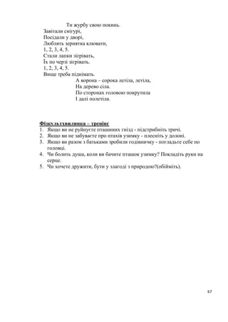 67
Ти журбу свою покинь.
Завітали снігурі,
Посідали у дворі,
Люблять зернятка клювати,
1, 2, 3, 4, 5.
Стали лапки зігрівать,
Їх по черзі зігрівать.
1, 2, 3, 4, 5.
Вище треба піднімать.
А ворона – сорока летіла, летіла,
На дерево сіла.
По сторонах головою покрутила
І далі полетіла.
Фізкультхвилинка – тренінг
1. Якщо ви не руйнуєте пташиних гнізд - підстрибніть тричі.
2. Якщо ви не забуваєте про птахів узимку - плесніть у долоні.
3. Якщо ви разом з батьками зробили годівничку - погладьте себе по
головці.
4. Чи болить душа, коли ви бачите пташок узимку? Покладіть руки на
серце.
5. Чи хочете дружити, бути у злагоді з природою?(обійміть).
 