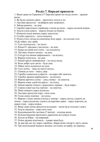 68
Розділ 7. Народні прикмети
1. Якщо граки на Герасима (17 березня) прямо на гнізда летять – дружня
весна.
2. Як бузок запахне скрізь – прилетить зозуля в ліс.
3. Ластівка прилетіла – незабаром грім загримить.
4. Зяблик рюмить – на дощ
5. Горобці перелітають зграйками з місця на місце – перед сильним вітром.
6. Зозуля стала кувати – морозу більше не бувати.
7. Кімнатні птахи мовчать перед заметіллю.
8. Голуби гуркочуть – тепло віщують.
9. Птахи в’ють гнізда на сонячному боці дерев – на холодне літо.
10.Де чайки, там і риба.
11. Гуси полощуться – на тепло.
12. Качка б’є крилами і чиститься – на дощ.
13. Курка на одній нозі стоїть – на холоднечу.
14. Ластівки літають низько – на дощ.
15. Снігурі під вікном цвірінькають – на відлигу.
16. Ворона купається – на дощ.
17. Ранній приліт жайворонків – на теплу весну.
18. Коли добре чути дятла – буде дощ
19. Чайки часто купаються на дощ.
20. Гуси летять – зиму на хвості несуть.
21. Синиця до хати – зима у двір.
22. Горобці ховаються в укриття – на мороз або заметіль.
23. Горобці дружно цвірінькають – на відлигу.
24. Ворона кричить улітку – дощ, узимку – на заметіль
25. Ворона ховає дзьоб під крило – на холод.
26. Зимою ворони літають і кружляють зграями – буде мороз.
27. Сорока ховається під стріхою – на заметіль.
28. Півні співають перед відлигою.
29. Ластівки прилетіли пора - сіяти льон.
30. Гуска лапку піднімає – на холод.
31. Ворони і галки зимою в’ються у повітрі – перед снігом, сідають на
землю – перед відлигою, сідають на верхівки дерев – перед морозом, на
нижні гілки – перед вітром.
32. Якщо деякі качки прилетіли вгодовані – весна буде холодна і довга.
33. Зозуля закувала – пора сіяти льон.
34. Благовіщення без ластівок (7 квітня) – холодна весна.
35. На Благовіщення прилітають практично всі співучі птахи.
36. Зозуля на Юрія – на неврожай.
37. Птахи дружно відлітають – сувора зима буде.
38. За два-три дні чує мороз горобець: збирає різне ганчір’я, пір’я, нитки.
39. Три похолодання бувають весною: на птахів, на вербу, на черемху.
 
