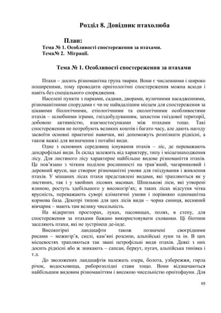 9
ряди Гусеподібні – 38 видів, Соколоподібні – 35 видів, Сивкоподібні – 79
видів.
Основу орнітофауни складають близько 270 видів з регулярним
гніздуванням у весняно-літній період, до 140 видів трапляються взимку, з
яких близько 20 з’являються регулярно по усій країні лише в осінньо-
зимовий період, причому у значних кількостях. На півдні країни інколи
зимує більше 100 тис. гусей білолобих, що прилітають з півночі Західного та
Середнього Сибіру. З гніздових біля 70 видів є осілими, зокрема пугач,
тетерук, орябок, глушець, дятел трипалий, жовна чорна, посмітюха,
підкоришники та ін. Решта є перелітними – у післягніздовий період
залишають територію країни повністю або частково. Біля 40 видів птахів,
переважно кулики, є пролітними, оскільки лише перетинають країну під час
сезонних міграцій, зупиняючись для перепочинку і живлення. Більше 100
видів належать до залітних і потрапляють на Україну випадково: до них
зараховують, наприклад, дрозда Свенсона, що поширений на гніздуванні в
Північній Америці.
Статус перебування видів через різні причини може суттєво
змінюватись. В Україні протягом останніх ста років стали гніздовими:
пухівка, горлиця садова, сова бородата, дятел сирійський, плиска
жовтоголова, очеретянка садова, вівчарик зелений, горобець чорногрудий.
Водночас перестали гніздитися шуліка рудий, стерв’ятник, орел степовий.
Внаслідок інтродукції до складу орнітофауни країни увійшли фазан
(головним чином на півдні) та кеклик (у горах Криму).
За біотопною належністю види птахів розподілені на кілька груп. Понад
160 видів складають групу дендрофільних, або деревно-чагарникових, птахів,
поміж яких значна частина денних хижих птахів, сови, голуби, дятли,
мухоловки, кропив’янки, дрозди, синиці та інші дрібні горобині птахи. Ця
група найширше представлена на Поліссі та в Лісостепу.
Другу велику групу з понад 180 видів складають коловодні, або
гідрофільні, птахи, а саме гагари, пірникози, чаплі, качки, гуси, лебеді,
кулики, мартини, крячки та ін. Найбільше видів цієї групи представлено в
Азово-Чорноморському регіоні, який відзначається великою різноманітністю
водно-болотних угідь. У лучно-польових біотопах поширена група
приблизно з 50 видів птахів, що віддають перевагу відкритим суходільним
ландшафтам. На луках трапляються деркач, чайка, куріпка сіра, плиска
жовта, трав’янка лучна, щеврик лучний, на орних землях – перепілка,
жайворонки польовий і степовий, на посушливих ділянках півдня –
ксерофільні види, такі як жайворонки малий і сірий.
У гірських місцевостях оселяються сип білоголовий, гриф чорний,
плиска гірська, щеврик гірський, скеляр строкатий, дрізд гірський, вівсянка
гірська та ін. Окрему групу складають синантропні види, існування яких
пов’язане головним чином з населеними пунктами: лелека білий, голуб сизий
(напівсвійька форма), горлиця садова, серпокрилець чорний, дятел
 