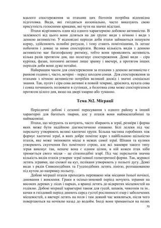 70
вдалого спостереження за птахами цих біотопів потрібна відповідна
підготовка. Види, які гніздяться колоніально, часто виказують свою
присутність голосними криками, які чути на значні відстані.
Птахи відрізняють один від одного характерною добовою активністю. В
залежності від цього вони діляться на дві групи: види з нічною і види з
денною активністю. У відповідні періоди доби птахи займаються пошуком
корму, здійснюють шлюбні ритуали, і тому стають помітнішими, їх легше
побачити і довше за ними спостерігати. Велика кількість видів з денною
активністю має багатофазову ритміку, тобто вони проявляють активність
кілька разів протягом дня, що полегшує спостереження. Деякі види – сіра
куріпка, фазан, погоничі активні лише зранку і ввечері, а протягом інших
періодів доби вони дуже потайні.
Найкращим часом для спостереження за птахами з денною активністю є
ранкові години і, часто, вечірні – перед заходом сонця. Для спостереження за
птахами з нічною активністю потрібен великий досвід і значні спеціальні
знання. Так, пугач і сіра сова активні в повній темряві, дрімлюга, вухата сова
і совка починають полювати в сутінках, а болотяна сова може спостерігатися
протягом цілого дня, якщо на дворі хмарно або туманно.
Тема №2. Міграції
Періодичні добові і сезонні пересування з одного району в інший
характерні для багатьох тварин, але у птахів вони наймасштабніші та
наймасовіші.
Птахи, що мігрують та кочують, часто збирають в зграї, розміри і форма
яких може бути надійною діагностичною ознакою. Білі лелеки під час
перельоту утворюють великі хаотичні групи. Більша частина горобиних теж
формує хаотичні зграї, в яких добре помітне ядро з найбільшою щільністю
птахів, яке може змінювати місце в межах самої зграї. Шпаки та кулики
утворюють скупчення без помітного строю, але всі маневри такого типу
зграя виконує так, неначе вона є одним цілим, в ній кожен птах ніби
тримається свого місця – це сіткоподібні згарї. Під час перельотів значна
кількість видів птахів утворює зграї певної геометричної форми. Так, журавлі
летять зграями, що схожої на кут, пелікани утворюють у польоті дугу. Деякі
види з рядів Сивкоподібних та Гусеподібних летять лінією, розташованою
під кутом до напрямку польоту.
Добові міграції птахів проходять переважно між місцями їхньої ночівлі,
днювання і живлення. Граки в осіньо-зимовий період ночують зграями на
високих деревах у лісах і парках, а вранці летять до відкритих місцевостей на
годівлю. Добові міграції характерні також для гусей, шпаків, чикотнів та ін..
качки в гніздовий період днюють серед густої рослинності озер і заболочених
місцевостей, а ввечері летять на поля і там деякий час живляться, після чого
повертаються на ночівлю назад до водойм. Іноді вони тримаються на полях
 