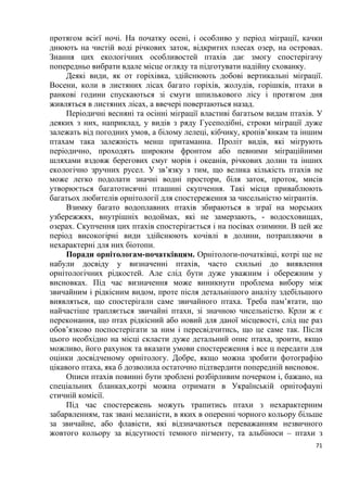 71
протягом всієї ночі. На початку осені, і особливо у період міграції, качки
днюють на чистій воді річкових заток, відкритих плесах озер, на островах.
Знання цих екологічних особливостей птахів дає змогу спостерігачу
попередньо вибрати вдале місце огляду та підготувати надійну схованку.
Деякі види, як от горіхівка, здійснюють добові вертикальні міграції.
Восени, коли в листяних лісах багато горіхів, жолудів, горішків, птахи в
ранкові години спускаються зі смуги шпилькового лісу і протягом дня
живляться в листяних лісах, а ввечері повертаються назад.
Періодичні весняні та осінні міграції властиві багатьом видам птахів. У
деяких з них, наприклад, у видів з ряду Гусеподібні, строки міграції дуже
залежать від погодних умов, а білому лелеці, кібчику, кропів’янкам та іншим
птахам така залежність менш притаманна. Проліт видів, які мігрують
періодично, проходять широким фронтом або певними міграційними
шляхами вздовж берегових смуг морів і океанів, річкових долин та інших
екологічно зручних русел. У зв’язку з тим, що велика кількість птахів не
може легко подолати значні водні простори, біля заток, проток, мисів
утворюється багатотисячні пташині скупчення. Такі місця приваблюють
багатьох любителів орнітології для спостереження за чисельністю мігрантів.
Взимку багато водоплавних птахів збираються в зграї на морських
узбережжях, внутрішніх водоймах, які не замерзають, - водосховищах,
озерах. Скупчення цих птахів спостерігається і на посівах озимини. В цей же
період високогірні види здійснюють кочівлі в долини, потрапляючи в
нехарактерні для них біотопи.
Поради орнітологам-початківцям. Орнітологи-початківці, котрі ще не
набули досвіду у визначенні птахів, часто схильні до виявлення
орнітологічних рідкостей. Але слід бути дуже уважним і обережним у
висновках. Під час визначення може виникнути проблема вибору між
звичайним і рідкісним видом, проте після детальнішого аналізу здебільшого
виявляться, що спостерігали саме звичайного птаха. Треба пам’ятати, що
найчастіше трапляється звичайні птахи, зі значною чисельністю. Крли ж є
переконання, що птах рідкісний або новий для даної місцевості, слід ще раз
обов’язково поспостерігати за ним і пересвідчитись, що це саме так. Після
цього необхідно на місці скласти дуже детальний опис птаха, зроити, якщо
можливо, його рахунок та вказати умови спостереження і все ц передати для
оцінки досвідченому орнітологу. Добре, якщо можна зробити фотографію
цікавого птаха, яка б дозволила остаточно підтвердити попередній висновок.
Описи птахів повинні бути зроблені розбірливим почерком і, бажано, на
спеціальних бланках,котрі можна отримати в Українській орнітофауні
стичній комісії.
Під час спостережень можуть трапитись птахи з нехарактерним
забарвленням, так звані меланісти, в яких в оперенні чорного кольору більше
за звичайне, або флавісти, які відзначаються переважанням незвичного
жовтого кольору за відсутності темного пігменту, та альбіноси – птахи з
 