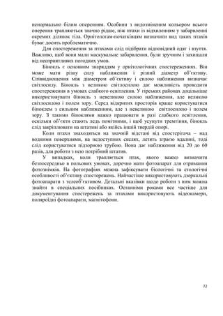 72
ненормально білим оперенням. Особини з видозміненим кольором всього
оперення трапляються значно рідше, ніж птахи із відхиленням у забарвленні
окремих ділянок тіла. Орнітологам-початківцям визначити вид таких птахів
буває досить проблематично.
Для спостереження за птахами слід підібрати відповідний одяг і взуття.
Важливо, щоб вони мали маскувальне забарвлення, були зручним і захищали
від несприятливих погодних умов.
Бінокль є основним знаряддям у орнітологічних спостереженнях. Він
може мати різну силу наближення і різний діаметр об’єктиву.
Співвідношення між діаметром об’єктиву і силою наближення визначає
світлосилу. Бінокль з великою світлосилою дає можливість проводити
спостереження в умовах слабкого освітлення. У гірських районах доцільніше
використовувати бінокль з невеликою силою наближення, але великою
світлосилою і полем зору. Серед відкритих просторів краще користуватися
біноклем з сильним наближенням, але з невеликою світлосилою і полем
зору. З такими біноклями важко працювати в разі слабкого освітлення,
оскільки об’єкти стають ледь помітними, і щоб усунути тремтіння, бінокль
слід закріплювати на штативі або якійсь іншій твердій опорі.
Коли птахи знаходяться на значній відстані від спостерігача – над
водними поверхнями, на недоступних скелях, летять зграєю вдалині, тоді
слід користуватися підзорною трубою. Вона дає наближення від 20 до 60
разів, для роботи з нею потрібний штатив.
У випадках, коли трапляється птах, якого важко визначити
безпосередньо в польових умовах, доречно мати фотоапарат для отримання
фотознімків. На фотографіях можна зафіксувати біологічні та етологічні
особливості об’єктиву спостережень. Найчастіше використовують дзеркальні
фотоапарати з телеоб’єктивом. Детальні вказівки щодо роботи з ним можна
знайти в спеціальних посібниках. Останніми роками все частіше для
документування спостережень за птахами використовують відеокамери,
поляроїдні фотоапарати, магнітофони.
 