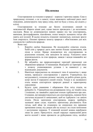 73
Післямова
Спостереження за птахами в природі – корисна і приємна справа. Саме в
природному оточенні, а не в неволі, птахи виявляють найтонші риси своєї
поведінки, демонструють таку красу співу, якої не буде у птаха, що сидить у
клітці.
Спостереження за птахами дає багато позитивних емоцій та
можливостей збирати цікаві дані, однак інколи призводить і до негативних
наслідків. Якщо не дотримуватися певних правил під час спостережень,
вивчення, фотографування, кінозйомок, птахи можуть залишити гніздо або
навіть цілі колонії. В цьому кількість пташенят зменшиться, оскільки зросте
їхня смертність. Основні правила захисту природи є обов’язковим для всіх
спеціалістів і любителів природи.
Вони такі:
1. Керуйте своїми бажаннями. Не відловлюйте співочих птахів.
Їхній спів у природі дасть вам значно більше задоволення, ніж
пісня в клітці. Краще відмовитися від спостереження за
рідкісними птахами, ніж заподіяти їм шкоду. Усвідомте свою
відповідальність за стан природи, завжди і всюди поважайте всі
форми життя.
2. Не забувайте, що природоохоронні території призначені для
збереження природи і її мешканців. Відвідуйте ці території лише
з дозволу уповноважених установ і за наявності у вас
відповідних документів.
3. Навчіться пересуватися на місцевості тихо й непомітно і, якщо
можна, проводьте спостереження з укриття. Утримуйтесь від
метушливості, голосних розмов і вигуків, не робіть різких рухів,
котрі могли б порушити спокій птахів. Тільки в не наляканого
птаха можна спостерігати природні реакції в характерному
середовищі.
4. Будьте дуже уважними і обережним біля гнізд птахів, не
руйнуйте їх. Утримуйтеся від розкривання гнізд, не чіпайте яєць
і пташенят, не заважайте дорослим птахам турбуватися про них.
Схованки, які використовуються для спостережень, повинні бути
достатньо віддалені й замасковані, щоб не турбувати і не лякати
птахів. Після закінчення спостережень відразу приберіть
залишені вами сліди; підніміть притоптану рослинність біля
гнізда, щоб яйця чи пташенята не опинилися під прямими
променями сонця, під дощем або на холоді і не стали помітними
і доступними хижакам. У пташиній колонії можна перебувати
лише не довго. Присутність людей порушує нормальний ритм
життя колонії і може призвести до руйнування гнізд, загибелі
 