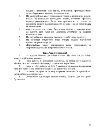 10
сирійський, ластівки сільська і міська, горихвістка чорна, горобець хатній та
ін.
Види птахів розрізняють також за характером розміщення гнізд. Є група
видів, які мостять гнізда в кронах дерев і кущів: яструби, орли, голуби,
сорокопуди, кропив’янки, воронові, в’юркові та ін. Значна частина птахів
гніздиться на землі: качки, луні, журавлі, кулики, мартини, крячки,
жайворонки, щеврики, вівчарики, вівсянки та ін. Деякі влаштовують
плаваючі гнізда: пірникози, крячки. Іншу групу утворюють види, для яких
властиве гніздування в укриттях, наприклад у дуплах – гоголь, крутиголовка,
дятли, мухоловки, синиці, повзик та ін. або в норах – рибалочка, бджолоїдка
звичайна, ластівка берегова, кам’янки. Певні види гніздяться в обох типах
укриттів: сиворакша, шпак, польовий горобець.
За гніздовою поведінкою птахів розділяють на дві великі групи – на ті,
що гніздяться поодинокими парами, і ті, які утворюють гніздові колонії. До
першої групи належать більшість дрібних горобиних птахів, сови, голуби,
орли, канюки. Великі колонії на деревах утворюють граки і чаплі, на косах,
островах, плавах – мартини і крячки.
За характером живлення птахів розділяють на кілька трофічних груп.
Одні з них комахоїдні: серпокрильці, ластівки, щеврики, кобилочки,
вівчарики, золотомушки та ін.; другі – рослиноїдні (зокрема, зерноїдні): гуси,
казарки, качки, журавлі, в’юркові, вівсянки; інші – рибоїдні та м’ясоїдні:
гагари, баклани, чаплі, яструби, орли, канюки, соколи, мартини, сови.
Особливу категорію складають птахи-падальники: гриф чорний, сип
білоголовий, стерв’ятник. Для вигодовування пташенят більшість
рослиноїдних птахів використовують тваринний корм, зокрема комах. Є
всеїдні види – ворона сіра, крук, сорока, мартин жовтоногий та ін.
Велика кількість птахів належить до мисливських видів, на яких
дозволено полювання у встановлені строки: гуси, качки, погоничі, лиска,
курочка водяна, кулики, куріпка сіра, припутень, горлиця звичайна, фазан та
ін.
На сьогодні 67 видів птахів, які потребують особливої охорони,
включено до Червоної книги України, передбачено включення ще 20 видів до
її нового видання.
Розширення складу орнітофауни України можливе головним чином за
рахунок появи нових залітних видів птахів.
Тема № 3. Птахи заходу України
Неоднорідність видового складу птахів у різних районах заходу України
пояснюється характером їх ландшафтів, що змінюються з півночі на південь
у такій, послідовності: північні та центральні райони Волинської і Рівенської
областей лежать у поліській зоні, де переважають мішані ліси і лісистість
 