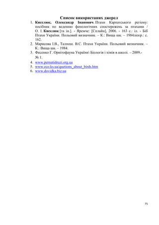75
Список використаних джерел
1. Киселюк, Олександр Іванович. Птахи Карпатського регіону:
посібник по веденню фенологічних спостережень за птахами /
О. І. Киселюк [та ін.]. - Яремче: [Сплайн], 2006. - 163 с.: іл. - Біб
Птахи України. Польовий визначник. – К.: Вища шк. – 1984ліогр.: с.
162.
2. Марисова І.В., Талпош. В.С. Птахи України. Польовий визначник. –
К.: Вища шк. – 1984.
3. Фесенко Г. Орнітофауна України Біологія і хімія в школі. – 2009.-
№ 1.
4. www.pernatidruzi.org.ua
5. www.eco.ks.ua/quetions_about_birds.htm
6. www.dovidka.biz.ua
 