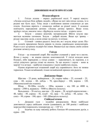 77
ДИВОВИЖНІ ФАКТИ ПРО ПТАХІВ
Птахи-обереги
1. Гніздо лелеки – окраса української оселі. У народі кажуть:
«Лелека селиться біля добрих людей», «Якщо на хаті звів гніздо лелека, то в
родині має бути лад». Тому люди з особливою шаною ставляться до цих
птахів. Лелечина вірність є символом любові до рідної землі. З лелекою
пов'язують народження дитини: «Лелека дитину приніс». Якщо хтось
зруйнує гніздо, накличе лиха: «Зруйнуєш лелече гніздо – згорить хата».
2. Зозуля – символ жіночий, материнський. Вбити зозулю вва-
жається великим злочином. Зозуля – добрий вісник. Якщо кує зранку –
роздає щасливу долю, а коли співає на могилі, то втішає.
3. Соловей – символ радості. Іноді він, як і зозуля, віщує долю. Піс-
ням солов'я присвячено багато віршів та пісень українських композиторів.
Рідко в селі зустрінеш подвір'я без півня. Вважається що півень своїм співом
розганяє нечисту силу.
Гніздо
Гніздо – це пташиний скарб. Він надійно схований у траві чи в листях.
Яєчка у ньому – як жменя сяючих коштовностей. У гнізді козодоя вони
білуваті, ніби мармурові; у гнізді славки — переливчасті, як перлини, а в
гнізді співучого дрозда схожі на яхонти. Та що яхонти і перли – вони ж
мертві! А в яєчках – майбутні пташенята і тисячі майбутніх пісень.
Одним відрізняється пташиний скарб від справжнього: його не можна
торкатися. Тільки незайманий, тільки незнайдений принесе він радість.
Довідкове бюро
Щиглик – 23 роки, жайворонок – 24, озерна чайка – 25, соловей – 25,
сова – 60, лелека – 60, лебідь – 70, орел-беркут – 104, ворона – 120.
(Максимальний вік пташок).
Шпак – 50-100м, голуби – 100м, жужаки – від 100 до 4000 м,
ворона – 2500 м, журавель – 4500 м. (Висота польоту).
Вальдшнеп – 26 км/год, щиглик – 28, ворон – 38, яструб-перепелятник –
40, чайка – 49, сорока – 56, голуб – 62, грак – 72, лебідь – 88, качка – 96,
сокіл – 99, стриж – 180, орел – 160. (Швидкість польоту).
Свійські птахи
1. Домашні гуси – подвійні рекордсмени. Вони найбільші
довгожителі серед свійських птахів (доживають до 100 років) і найбільш
морозостійкі (переносять температуру до – 110° С).
2. Індичка за одну хвилину робить близько 60 клювальних рухів, а
курка – 240.
 