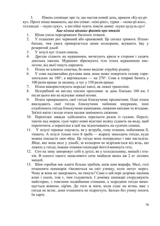78
3. Півень сповіщає про те, що настав новий день, криком «Ку-ку-рі-
ку». Проте німці вважають, що він співає: «кікі-рікі», турки – «коко-рі-коо»,
голландці – «куке-луку», а англійці чують зовсім дивне: «куке-дудуль-ду»!
Іще кілька цікавих фактів про птахів
1. Шпак уміло передражнює багатьох пташок.
2. У пташенят рот червоний або оранжевий. Це сигнал тривоги. Птахи-
батьки, чия увага привертається цими кольорами, всувають їжу у
розкритий дзьоб
3. У зозулі кує тільки самець.
4. Дрозди сідають на мурашники, витягують крила в сторони і сидять
декілька хвилин. Мурашки збризкують тіло птаха мурашиною кис-
лотою, від якої гинуть паразити.
5. Птахи не клюють сонечка, бо воно виділяє отруйну рідину.
6. У сови надзвичайно рухлива шия, вона може повертати голову гори-
зонтально на 180°, а вертикально — на 270°. Сова в темряві бачить у
100 разів краще за людину, а чує у 150 разів краще.
7. Птахи використовують морські хвилі, як лижні трампліни.
8. Незграбний на вигляд пінгвін пропливає за день близько 160 км. І
після цього він не відчуває ніякої втоми.
9. Птахи прикрашають свої гнізда блискучими предметами. Одні птахи
викладають свої гнізда блискучими зміїними шкурками, інші
оздоблюють гнізда блискучими камінцями, свіжими квітами та ягодами.
Зів'ялі квіти і ягоди птахи щодня замінюють свіжими.
10. Перепілки завжди здійснюють перельоти разом із гусями. Перелі-
таючи над морем, гуси через певні відстані шляху сідають на воду, щоб
перепочити, а перепілки в цей час відпочивають на гусячих спинах.
11. У зозулі черевце смугасте, як у яструба, тому пташки, побачивши її,
тікають. А зозулі тільки того й треба — відразу знаходить гніздо, куди
можна покласти своє яйце. Це гніздо вона попередньо і вже нагледіла.
Яйце, яке вона несе у дзьобі, за кольором не відрізняється від яєць, що
лежать у гнізді, інакше пташки-господарі його і викинуть геть.
12. Сич на зиму заморожує собі в дуплі, як у холодильнику, мишей і пта-
хів. В одного такого запасливого сича знайшли якось аж 2 кг лісових
мишей.
13. Шия горобця має вдвічі більше хребців, аніж шия жирафа. Малі, голі
пташенята шишкарів з'являються на світ узимку, коли лютує мороз.
Чому ж вони не замерзають, не гинуть? Саме о цій порі дозріває насіння
ялин і сосен, тож є, чим годуватися. І домівку шишкарі споруджують
майстерно, з товстими подвійними стінками, а зсередини гніздо вимо-
щується вовною, пір'ям. До того ж мати, коли сідає на яєчка, вже з
гнізда не встає, доки пташенята не підростуть. Батько без упину носить
їм харчі.
 