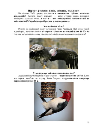 11
становить 23,2%; більша частина території Івано-Франківської, Львівської,
Тернопільської, Хмельницької і південні райони Волинської та Рівенської
областей належать до західноукраїнського лісостепу, де лісистість досягає
11,3%; південь Івано-Франківської, Львівської, Чернівецької і північ
Закарпатської областей розташовані в гірсько-карпатській зоні з властивою
їй вертикальною поясністю у розподілі рослинності і лісистістю, що
становить. 36,6%; південні райони Тернопільської, Хмельницької і північні
Чернівецької областей, які нещодавно належали до степової зони, тепер
гранично окультурені.
З усіх названих ландшафтно-географічних зон найсуттєвішу роль
відіграють Українські Карпати, які характерні специфічною авіфауною
чисельністю приблизно 280 видів. Особливості орнітофауни цієї гірської
країни полягають у тому, що саме тут домінують тайгові і є альпійські види.
Загальний вигляд карпатської фауни птахів − лісовий з домішкою
елементів, фауни окультуреного ландшафту. Головне ядро карпатської
авіфауни складають види закритих і напівзакритих стацій різних типів лісу.
Екологічно з лісовими біотопами: пов’язані тетеревині, голуби, денні
хижаки, сови, зозулі, дрімлюги, сиворакші, дятли, численні види горобиних.
Для Українських Карпат тепер характерні: карпатський глушець, карпатська
довгохвоста сова, карпатський білоспинний дятел, трипалий дятел, кедрівка,
шишкар смерековий, гірська плиска, гірський щеврик, білозобий дрізд,
альпійська тинівка, оляпка та інші.
Українські Карпати, що простягаються зі сходу на захід 300-
кілометровою дугою є суттєвою фізичною і кліматичною перешкодою на
шляхах міграцій багатьох видів пернатих. Частина птахів перелітає гори в
місцях низьких перевалів, частина облітає цю гірську систему долинами
дельт Дністра і Дунаю. Орнітофауна Закарпаття свідчить про те, що
Паннонська рівнина, ізольована карпатськими горами з півночі, є своєрідним
районом, в якому не трапляються птахи, зазначені на правобережній Україні.
Прикарпаття відкрите для мігруючих пернатих з боку степових просторів
Східної України, що зумовлює присутність на цій території близько 40 видів
птахів (кулики, мартини, гагари, гусині, веслоногі, голінасті, хижі, сови,
горобині), які відсутні або дуже рідкісні у Закарпатті.
Разом з тим деякі види птахів, які поширені на півдні Європи і
нещодавно з’явились у Центральній Європі, досить звичайні на гніздуванні в
Закарпатській рівнині, а у Прикарпатті поки що трапляються зрідка. До них
належать: сірійський дятел, строкатий кам’яний дрізд, чорноголовий чекан та
інші.
В авіфауні Українських Карпат є немало видів і підвидів птахів,
відсутніх на Волино-Подільському плато, але виявлених у лісах Волинського
Полісся. Це глухар, рябчик, білоспинний і трипалий дятли, довгохвоста сова.
Перелічені птахи в Карпатах і на Поліссі виявлені різними підвидами
(Страутман, Татаринов, 1958). В Українських Карпатах відсутня абсолютна
 