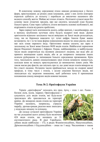 8
В освоєному новому середовищі птахи швидко розвинулися у багато
форм, пристосованих до різних умов існування, деякі з них потім повторно
втратили здібність до польоту і перейшли до виключно наземного або
водного способу життя. Майже всі птахи літають. Нелітаючі сучасні види без
сумніву мали літаючих предків, про що свідчить загальний план будови
їхнього крила. Саме через здібність літати витікають основні особливості, які
відрізняють птахів від решти хребетних.
Зараз пернаті всіх континентів досить добре вивчені, і малоймовірно, що
в якихось загублених куточках світу будуть відкриті нові види. Думки
орнітологів відносно загального числа живущих на Землі видів розходяться,
тому, ми не беремося наводити тут точні цифри. Інколи буває важко
встановити, чи є та чи інша форма повноцінним видом чи лише расою, яка не
має всіх ознак окремого виду. Орієнтовно можна сказати, що зараз в
загальному на Землі живе близько 8650 видів птахів. Найбагатші пернатими
фауни Південної Америки і Африки. Однак, найймовірніше, в майбутньому
число видів скоротиться під впливом діяльності людини, що веде або до
прямого винищення одних видів, або ж до непрямого знищення інших
шляхом руйнування та змінювання їхнього середовища проживання. Крім
того, чисельність деяких спеціалізованих груп птахів неминуче знижується,
оскільки вони не можуть пристосуватися до виникаючих нових умов. Ми
також маємо ряд фактів, що свідчать про те, що деякі види птахів вимерли не
без участі людини. Останнім часом приймаються заходи по охороні живої
природи, в тому числі і птахів, з ціллю спасіння багатьох видів, які
знаходяться під загрозою зникнення, щоб добитися хоча б припинення
поповнення списку вимерлих видів новими іменами.
Тема № 2. Орнітофауна України
Термін „орнітофауна” походить від грец. öρνις - птах і лат. Fauna –
богиня лісів, полів, тварин). Орнітофауною є
сукупність усіх видів птахів, які будь-коли
траплялися або трапляються на території
країни. До вимерлих видів птахів на території
України належать, наприклад, страуси,
марабу, дрохва-грицая, рештки яких знаходять
у відкладах міоцену та пліоцену.
До складу сучасної орнітофауни України
на час укладання цього допису було включено
424 види птахів, що належать до 21
систематичного ряду. В ряді Горобцепо-
дібних видів найбільше – 172, в рядах Фламінгоподібних, Папугоподібних,
Дрімлюгоподібних і Одудоподібних – лише по 1 виду. Численними є також
 