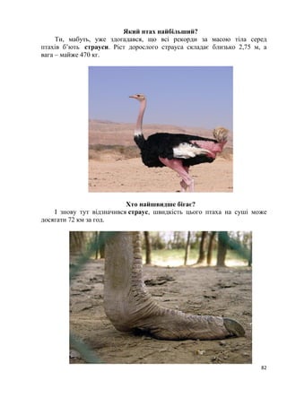 82
Який птах найбільший?
Ти, мабуть, уже здогадався, що всі рекорди за масою тіла серед
птахів б’ють страуси. Ріст дорослого страуса складає близько 2,75 м, а
вага – майже 470 кг.
Хто найшвидше бігає?
І знову тут відзначився страус, швидкість цього птаха на суші може
досягати 72 км за год.
 
