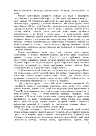 9
ряди Гусеподібні – 38 видів, Соколоподібні – 35 видів, Сивкоподібні – 79
видів.
Основу орнітофауни складають близько 270 видів з регулярним
гніздуванням у весняно-літній період, до 140 видів трапляються взимку, з
яких близько 20 з’являються регулярно по усій країні лише в осінньо-
зимовий період, причому у значних кількостях. На півдні країни інколи
зимує більше 100 тис. гусей білолобих, що прилітають з півночі Західного та
Середнього Сибіру. З гніздових біля 70 видів є осілими, зокрема пугач,
тетерук, орябок, глушець, дятел трипалий, жовна чорна, посмітюха,
підкоришники та ін. Решта є перелітними – у післягніздовий період
залишають територію країни повністю або частково. Біля 40 видів птахів,
переважно кулики, є пролітними, оскільки лише перетинають країну під час
сезонних міграцій, зупиняючись для перепочинку і живлення. Більше 100
видів належать до залітних і потрапляють на Україну випадково: до них
зараховують, наприклад, дрозда Свенсона, що поширений на гніздуванні в
Північній Америці.
Статус перебування видів через різні причини може суттєво
змінюватись. В Україні протягом останніх ста років стали гніздовими:
пухівка, горлиця садова, сова бородата, дятел сирійський, плиска
жовтоголова, очеретянка садова, вівчарик зелений, горобець чорногрудий.
Водночас перестали гніздитися шуліка рудий, стерв’ятник, орел степовий.
Внаслідок інтродукції до складу орнітофауни країни увійшли фазан
(головним чином на півдні) та кеклик (у горах Криму).
За біотопною належністю види птахів розподілені на кілька груп. Понад
160 видів складають групу дендрофільних, або деревно-чагарникових, птахів,
поміж яких значна частина денних хижих птахів, сови, голуби, дятли,
мухоловки, кропив’янки, дрозди, синиці та інші дрібні горобині птахи. Ця
група найширше представлена на Поліссі та в Лісостепу.
Другу велику групу з понад 180 видів складають коловодні, або
гідрофільні, птахи, а саме гагари, пірникози, чаплі, качки, гуси, лебеді,
кулики, мартини, крячки та ін. Найбільше видів цієї групи представлено в
Азово-Чорноморському регіоні, який відзначається великою різноманітністю
водно-болотних угідь. У лучно-польових біотопах поширена група
приблизно з 50 видів птахів, що віддають перевагу відкритим суходільним
ландшафтам. На луках трапляються деркач, чайка, куріпка сіра, плиска
жовта, трав’янка лучна, щеврик лучний, на орних землях – перепілка,
жайворонки польовий і степовий, на посушливих ділянках півдня –
ксерофільні види, такі як жайворонки малий і сірий.
У гірських місцевостях оселяються сип білоголовий, гриф чорний,
плиска гірська, щеврик гірський, скеляр строкатий, дрізд гірський, вівсянка
гірська та ін. Окрему групу складають синантропні види, існування яких
пов’язане головним чином з населеними пунктами: лелека білий, голуб сизий
(напівсвійька форма), горлиця садова, серпокрилець чорний, дятел
 