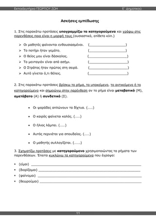 Εκπαιδευτήρια ΓΕΩΡΓΙΟΥ ΖΩΗ E΄ Δημοτικού
11
Ασκήσεις εμπέδωσης
1. Στις παρακάτω προτάσεις υπογραμμίζω τα κατηγορούμενα και γράφω στις
παρενθέσεις ποια είναι η μορφή τους (ουσιαστικό, επίθετο κλπ.)
 Οι μαθητές φαίνονται ενθουσιασμένοι. (__________________)
 Το ποτήρι ήταν γεμάτο. (__________________)
 Ο θείος μου είναι δάσκαλος. (___________________)
 Το μενταγιόν είναι από ασήμι. (___________________)
 Ο Στράτος ήταν πρώτος στη σειρά. (___________________)
 Αυτό γίνεται ό,τι θέλεις. (___________________)
2. Στις παρακάτω προτάσεις βρίσκω το ρήμα, το υποκείμενο, το αντικείμενο ή το
κατηγορούμενο και σημειώνω στην παρένθεση αν το ρήμα είναι μεταβατικό (Μ),
αμετάβατο (Α) ή συνδετικό (Σ).
 Οι ψαράδες απλώνουν τα δίχτυα. (……)
 Ο καιρός φαίνεται καλός. (……)
 Ο ήλιος λάμπει. (……)
 Αυτός περνιέται για σπουδαίος. (……)
 Ο μαθητής συλλογίζεται. (…….)
3. Σχηματίζω προτάσεις με κατηγορούμενο χρησιμοποιώντας τα ρήματα των
παρενθέσεων. Έπειτα κυκλώνω τα κατηγορούμενα που έγραψα:
 (είμαι) _______________________________________________________
 (διορίζομαι) ___________________________________________________
 (φαίνομαι) ____________________________________________________
 (θεωρούμαι) ___________________________________________________
 