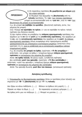 Εκπαιδευτήρια ΓΕΩΡΓΙΟΥ ΖΩΗ E΄ Δημοτικού
13
ΠΡΟΣΟΧΗ!!!
1) Οι παραπάνω προτάσεις δε χωρίζονται με κόμμα από
την κύρια πρόταση.
2) Θυμάμαι πώς ξεχωρίζω τις βουλητικές από τις
τελικές προτάσεις. Το «να» των τελικών προτάσεων
μπορεί να αντικατασταθεί από το «για να», ενώ το «να» των
βουλητικών δε μπορεί να αντικατασταθεί.
π.χ. Δε μπορεί να πηδήξει το εμπόδιο. (βουλητική πρόταση, αντικ. του
ρήματος δε μπορεί)
ενώ: Έτρεχε να προλάβει το τρένο. (= για να προλάβει το τρένο: τελική
πρόταση που δηλώνει σκοπό)
3) Δεν πρέπει επίσης να μπερδεύω τις πλάγιες ερωτηματικές προτάσεις που
αρχίζουν με το αν και το γιατί με τις υποθετικές προτάσεις, που αρχίζουν με
το αν, και τις αιτιολογικές προτάσεις που αρχίζουν με το γιατί. Οι πλάγιες
ερωτηματικές προτάσεις (όπως αναφέραμε στην προηγούμενη σελίδα)
χρησιμοποιούνται ως υποκείμενο ή αντικείμενο ρημάτων (απαντούν στην
ερώτηση «τι;»), ενώ οι υποθετικές και οι αιτιολογικές εκφράζουν κάποια
επιρρηματική σχέση.
π.χ. Δε γνωρίζω αν μπορώ να έρθω. (ερώτηση: «Τι δε γνωρίζω;» -
απάντηση: «αν μπορώ να έρθω» / επομένως έχουμε πλάγια ερωτηματική
πρόταση ως αντικείμενο του ρήματος δε γνωρίζω)
Αλλά: Αν έρθω τελικά, θα φύγω νωρίς. (υποθετική πρόταση)
Δεν κατάλαβα γιατί του φώναξε. (ερώτηση: «Τι δεν κατάλαβα;» -
απάντηση: «γιατί του φώναξε» / επομένως έχουμε πλάγια ερωτηματική
πρόταση ως αντικείμενο του ρήματος δεν κατάλαβα)
Αλλά: Του φώναξε δυνατά, γιατί δεν τον άκουγε. (αιτιολογική πρόταση)
Ασκήσεις εμπέδωσης
1. Υπογραμμίζω τις δευτερεύουσες προτάσεις (όταν οι προτάσεις είναι τελικές) και
σημειώνω με «Β» τις βουλητικές και με «Τ» τις τελικές:
Δεν ξέρω να κάνω ποδήλατο. (……) Θέλουν να έρθουν στη γιορτή. (……)
Πέρασε να πάρει το δέμα. (…...) Σε παρακαλώ να φύγεις γρήγορα. (……)
Να έρθεις σπίτι μου να παίξουμε. (……) Μπορεί να χιονίσει. (…….)
 