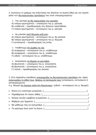 Εκπαιδευτήρια ΓΕΩΡΓΙΟΥ ΖΩΗ E΄ Δημοτικού
14
2. Κυκλώνω το γράμμα της απάντησης που δηλώνει το σωστό είδος και τον σωστό
ρόλο των δευτερευουσών προτάσεων που είναι υπογραμμισμένες:
 Την ρώτησα αν θα παρουσιάσει την εργασία.
Α) πλάγια ερωτηματική – υποκείμενο του ρ. ρώτησα
Β) υποθετική – προσδιορισμός που δηλώνει προϋπόθεση
Γ) πλάγια ερωτηματική – αντικείμενο του ρ. ρώτησα
 Δε μιλούσε γιατί θύμωσε μαζί μου.
Α) πλάγια ερωτηματική – αντικείμενο του ρ. δε μιλούσε
Β) πλάγια ερωτηματική – αντικείμενο του ρ. θύμωσε
Γ) αιτιολογική – προσδιορισμός της αιτίας
 Υποθέτουμε ότι έμαθες τα νέα.
Α) αναφορική – αντικείμενο του ρ. υποθέτουμε
Β) αναφορική – υποκείμενο του ρ. υποθέτουμε
Γ) ειδική – αντικείμενο του ρ. υποθέτουμε
 Αποκλείεται να ξέχασε το ραντεβού.
Α) βουλητική – υποκείμενο του ρ. αποκλείεται
Β) βουλητική – αντικείμενο του ρ. αποκλείεται
Γ) τελική – προσδιορισμός του σκοπού
3. Στις παρακάτω περιόδους υπογραμμίζω τις δευτερεύουσες προτάσεις και, αφού
αναγνωρίσω το είδος τους, βρίσκω τη λειτουργία τους (υποκείμενο, αντικείμενο ή
κατηγορούμενο):
π.χ. Θεωρεί ότι έγραψε καλά στο διαγώνισμα. (ειδική – αντικείμενο του ρ. θεωρεί)
 Έκανε ό,τι καλύτερο μπορούσε. (___________________________________)
 Παραδέχτηκε ότι έκανε λάθος. (_____________________________________)
 Όποιος πεινάει καρβέλια ονειρεύεται. (________________________________)
 Φοβάμαι μην ξεχαστώ. (___________________________________________)
 Θα μάθουμε πώς να κολυμπάμε. (____________________________________)
 Το ερώτημα είναι γιατί το έκανε. (___________________________________)
 