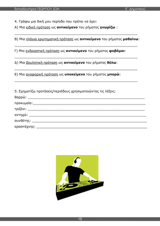 Εκπαιδευτήρια ΓΕΩΡΓΙΟΥ ΖΩΗ E΄ Δημοτικού
15
4. Γράφω μια δική μου περίοδο που πρέπει να έχει:
Α) Μια ειδική πρόταση ως αντικείμενο του ρήματος γνωρίζω :
____________________________________________________________
Β) Μια πλάγια ερωτηματική πρόταση ως αντικείμενο του ρήματος μαθαίνω:
____________________________________________________________
Γ) Μια ενδοιαστική πρόταση ως αντικείμενο του ρήματος φοβάμαι:
____________________________________________________________
Δ) Μια βουλητική πρόταση ως αντικείμενο του ρήματος θέλω:
____________________________________________________________
Ε) Μια αναφορική πρόταση ως υποκείμενο του ρήματος μπορώ:
____________________________________________________________
5. Σχηματίζω προτάσεις/περιόδους χρησιμοποιώντας τις λέξεις:
θαρρώ: _________________________________________________________
προκυμαία:_______________________________________________________
τριζόνι: _________________________________________________________
αντηχώ: _________________________________________________________
συνθέτης: ________________________________________________________
ερασιτέχνης: ______________________________________________________
 